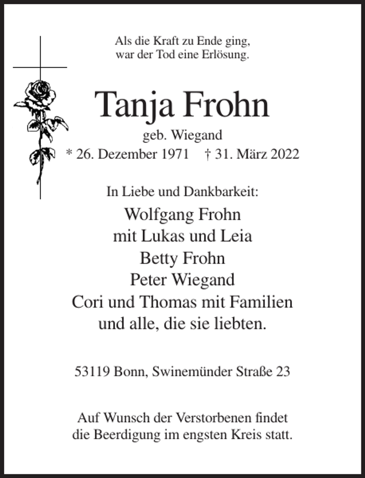 <p>Als die Kraft zu Ende ging,<br />war der Tod eine Erlösung.</p><p>Tanja Frohn<br />geb. Wiegand<br />* 26. Dezember 1971 † 31. März 2022<br />In Liebe und Dankbarkeit:</p><p>Wolfgang Frohn<br />mit Lukas und Leia<br />Betty Frohn<br />Peter Wiegand<br />Cori und Thomas mit Familien<br />und alle, die sie liebten.<br />53119 Bonn, Swinemünder Straße 23<br />Auf Wunsch der Verstorbenen findet<br />die Beerdigung im engsten Kreis statt.</p>