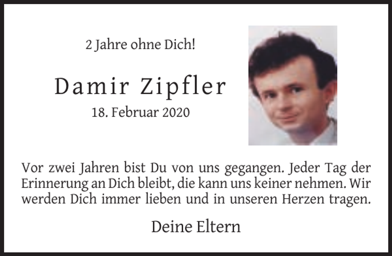 <p>2 Jahre ohne Dich!</p><p>Da mi r Z i p fl e r<br />18. Februar 2020</p><p>Vor zwei Jahren bist Du von uns gegangen. Jeder Tag der<br />Erinnerung an Dich bleibt, die kann uns keiner nehmen. Wir<br />werden Dich immer lieben und in unseren Herzen tragen.</p><p>Deine Eltern</p>
