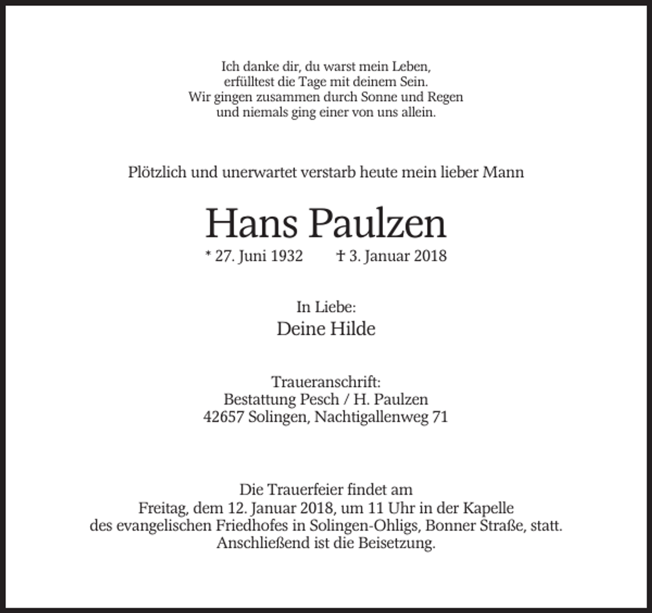 <p>Ich danke dir, du warst mein Leben,<br />erfülltest die Tage mit deinem Sein.<br />Wir gingen zusammen durch Sonne und Regen<br />und niemals ging einer von uns allein.</p><p>Plötzlich und unerwartet verstarb heute mein lieber Mann</p><p>Hans Paulzen<br />* 27. Juni 1932</p><p>† 3. Januar 2018</p><p>In Liebe:</p><p>Deine Hilde<br />Traueranschrift:<br />Bestattung Pesch / H. Paulzen<br />42657 Solingen, Nachtigallenweg 71</p><p>Die Trauerfeier findet am<br />Freitag, dem 12. Januar 2018, um 11 Uhr in der Kapelle<br />des evangelischen Friedhofes in Solingen-Ohligs, Bonner Straße, statt.<br />Anschließend ist die Beisetzung.</p>