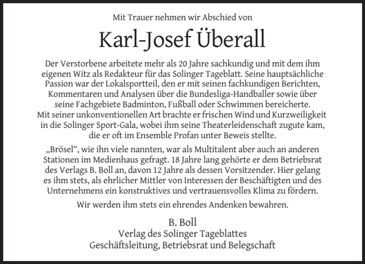 <p>Mit Trauer nehmen wir Abschied von</p><p>Karl-Josef Überall<br />Der Verstorbene arbeitete mehr als 20 Jahre sachkundig und mit dem ihm<br />eigenen Witz als Redakteur für das Solinger Tageblatt. Seine hauptsächliche<br />Passion war der Lokalsportteil, den er mit seinen fachkundigen Berichten,<br />Kommentaren und Analysen über die Bundesliga-Handballer sowie über<br />seine Fachgebiete Badminton, Fußball oder Schwimmen bereicherte.<br />Mit seiner unkonventionellen Art brachte er frischen Wind und Kurzweiligkeit<br />in die Solinger Sport-Gala, wobei ihm seine Theaterleidenschaft zugute kam,<br />die er oft im Ensemble Profan unter Beweis stellte.<br />„Brösel“, wie ihn viele nannten, war als Multitalent aber auch an anderen<br />Stationen im Medienhaus gefragt. 18 Jahre lang gehörte er dem Betriebsrat<br />des Verlags B. Boll an, davon 12 Jahre als dessen Vorsitzender. Hier gelang<br />es ihm stets, als ehrlicher Mittler von Interessen der Beschäftigten und des<br />Unternehmens ein konstruktives und vertrauensvolles Klima zu fördern.<br />Wir werden ihm stets ein ehrendes Andenken bewahren.</p><p>B. Boll<br />Verlag des Solinger Tageblattes<br />Geschäftsleitung, Betriebsrat und Belegschaft</p>