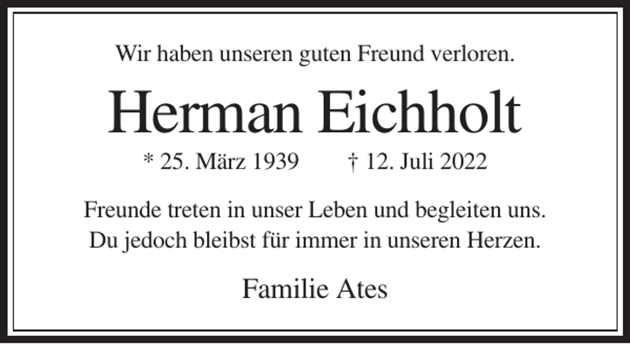 <p>Wir haben unseren guten Freund verloren.</p><p>Herman Eichholt<br />* 25. März 1939</p><p>† 12. Juli 2022</p><p>Freunde treten in unser Leben und begleiten uns.<br />Du jedoch bleibst für immer in unseren Herzen.</p><p>Familie Ates</p>