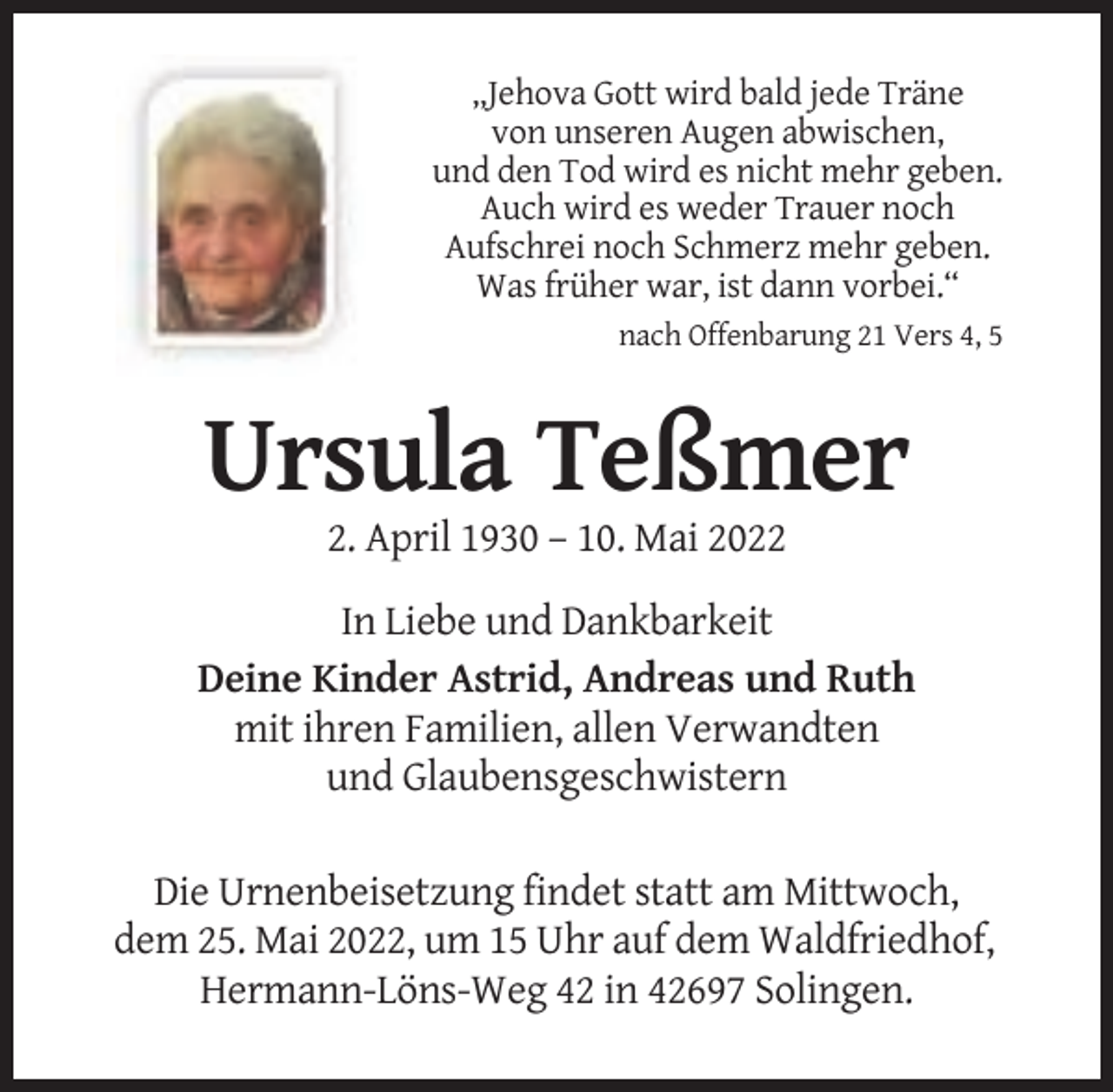 <p>„Jehova Gott wird bald jede Träne<br />von unseren Augen abwischen,<br />und den Tod wird es nicht mehr geben.<br />Auch wird es weder Trauer noch<br />Aufschrei noch Schmerz mehr geben.<br />Was früher war, ist dann vorbei.“<br />nach Offenbarung 21 Vers 4, 5</p><p>Ursula Teßmer<br />2. April 1930 – 10. Mai 2022<br />In Liebe und Dankbarkeit<br />Deine Kinder Astrid, Andreas und Ruth<br />mit ihren Familien, allen Verwandten<br />und Glaubensgeschwistern<br />Die Urnenbeisetzung findet statt am Mittwoch,<br />dem 25. Mai 2022, um 15 Uhr auf dem Waldfriedhof,<br />Hermann-Löns-Weg 42 in 42697 Solingen.</p>