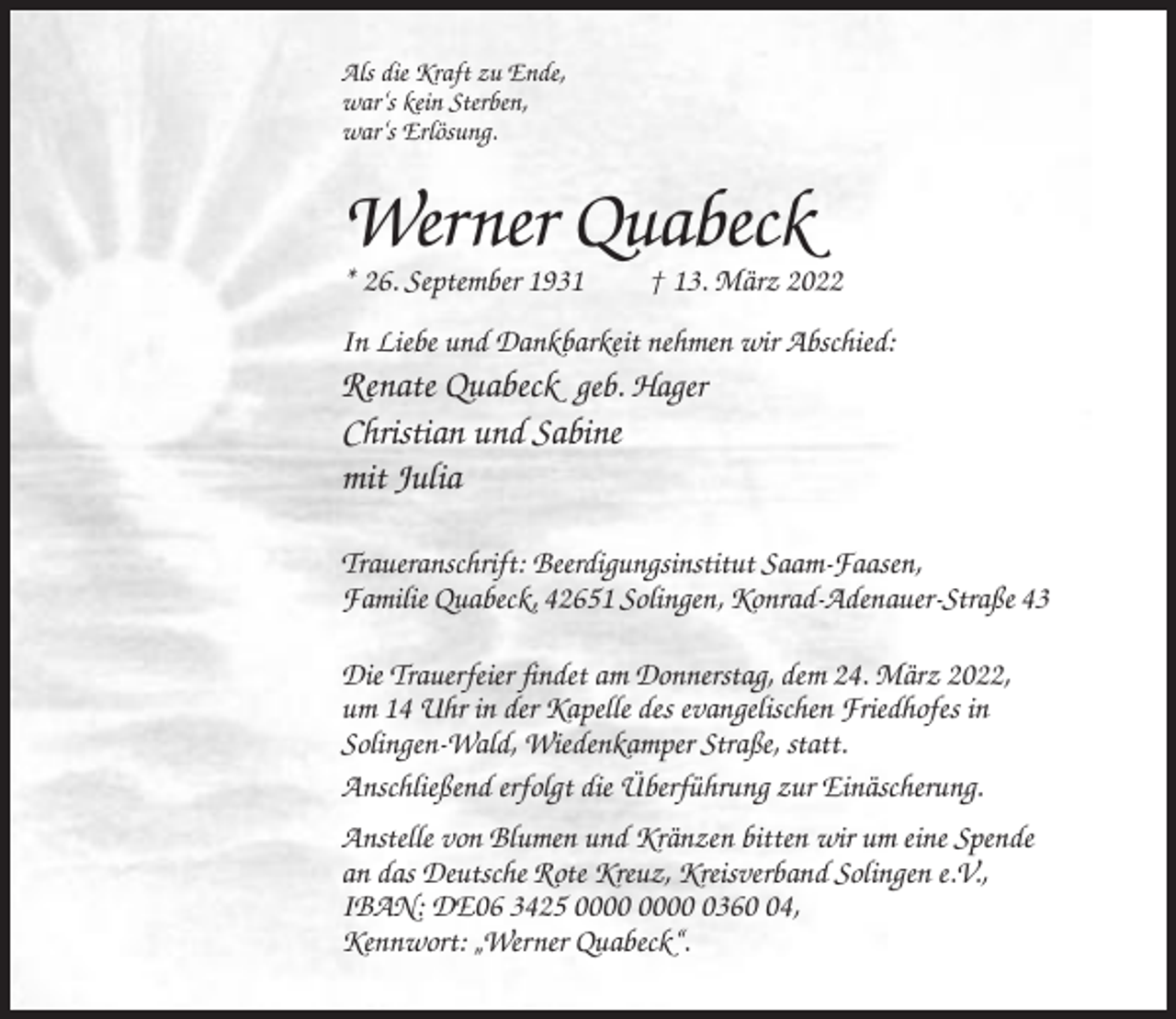 <p>Als die Kraft zu Ende,<br />war‘s kein Sterben,<br />war‘s Erlösung.</p><p>Werner Quabeck<br />* 26. September 1931</p><p>† 13. März 2022</p><p>In Liebe und Dankbarkeit nehmen wir Abschied:</p><p>Renate Quabeck geb. Hager<br />Christian und Sabine<br />mit Julia<br />Traueranschrift: Beerdigungsinstitut Saam-Faasen,<br />Familie Quabeck, 42651 Solingen, Konrad-Adenauer-Straße 43<br />Die Trauerfeier findet am Donnerstag, dem 24. März 2022,<br />um 14 Uhr in der Kapelle des evangelischen Friedhofes in<br />Solingen-Wald, Wiedenkamper Straße, statt.<br />Anschließend erfolgt die Überführung zur Einäscherung.<br />Anstelle von Blumen und Kränzen bitten wir um eine Spende<br />an das Deutsche Rote Kreuz, Kreisverband Solingen e.V.,<br />IBAN: DE06 3425 0364,<br />Kennwort: „Werner Quabeck“.</p>