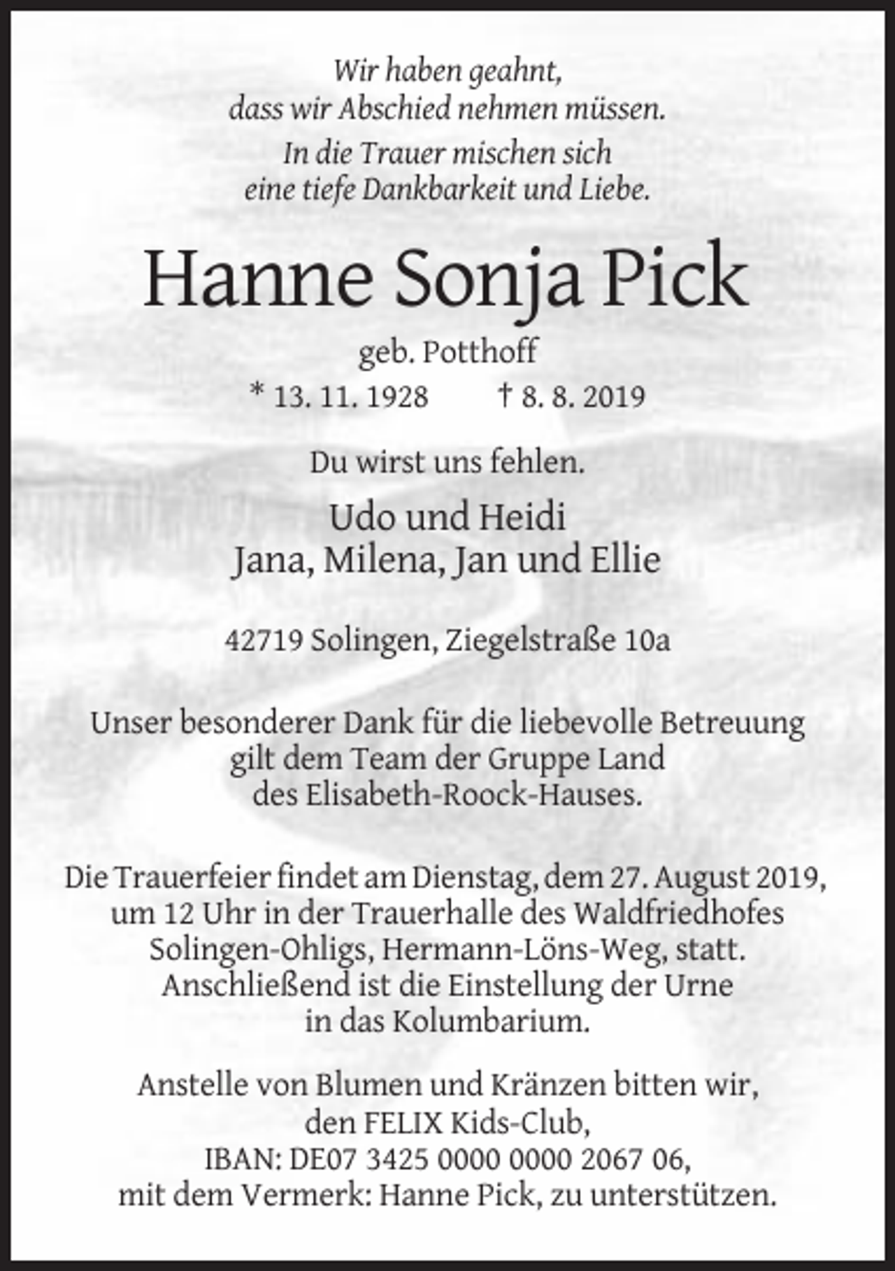 <p>Wir haben geahnt,<br />dass wir Abschied nehmen müssen.<br />In die Trauer mischen sich<br />eine tiefe Dankbarkeit und Liebe.</p><p>Hanne Sonja Pick<br />geb. Potthoff<br />* 13. 11. 1928<br />† 8. 8. 2019<br />Du wirst uns fehlen.</p><p>Udo und Heidi<br />Jana, Milena, Jan und Ellie<br />42719 Solingen, Ziegelstraße 10a<br />Unser besonderer Dank für die liebevolle Betreuung<br />gilt dem Team der Gruppe Land<br />des Elisabeth-Roock-Hauses.<br />Die Trauerfeier findet am Dienstag, dem 27. August 2019,<br />um 12 Uhr in der Trauerhalle des Waldfriedhofes<br />Solingen-Ohligs, Hermann-Löns-Weg, statt.<br />Anschließend ist die Einstellung der Urne<br />in das Kolumbarium.<br />Anstelle von Blumen und Kränzen bitten wir,<br />den FELIX Kids-Club,<br />IBAN: DE07 3425 2067 06,<br />mit dem Vermerk: Hanne Pick, zu unterstützen.</p>