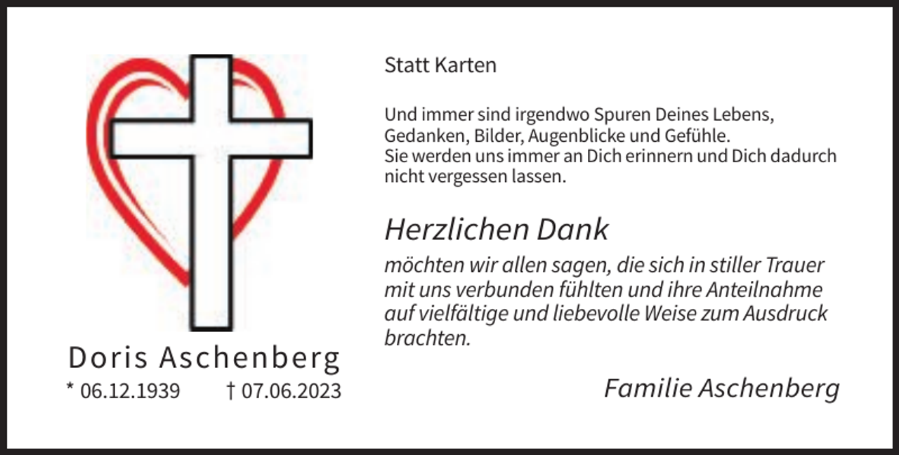 <p>Statt Karten<br />Und immer sind irgendwo Spuren Deines Lebens,<br />Gedanken, Bilder, Augenblicke und Gefühle.<br />Sie werden uns immer an Dich erinnern und Dich dadurch<br />nicht vergessen lassen.</p><p>Herzlichen Dank</p><p>Doris Aschenberg<br />* 06.12.1939</p><p>† 07.06.2023</p><p>möchten wir allen sagen, die sich in stiller Trauer<br />mit uns verbunden fühlten und ihre Anteilnahme<br />auf vielfältige und liebevolle Weise zum Ausdruck<br />brachten.</p><p>Familie Aschenberg</p>