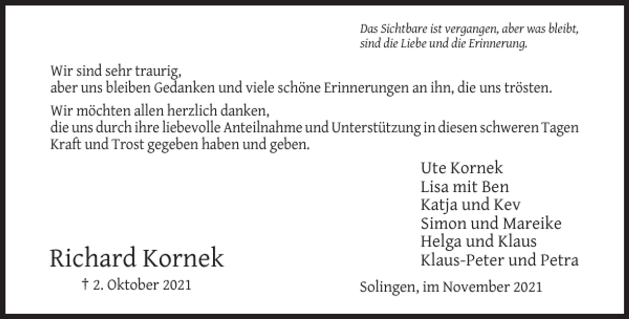 <p>Das Sichtbare ist vergangen, aber was bleibt,<br />sind die Liebe und die Erinnerung.</p><p>Wir sind sehr traurig,<br />aber uns bleiben Gedanken und viele schöne Erinnerungen an ihn, die uns trösten.<br />Wir möchten allen herzlich danken,<br />die uns durch ihre liebevolle Anteilnahme und Unterstützung in diesen schweren Tagen<br />Kraft und Trost gegeben haben und geben.</p><p>Richard Kornek<br />† 2. Oktober 2021</p><p>Ute Kornek<br />Lisa mit Ben<br />Katja und Kev<br />Simon und Mareike<br />Helga und Klaus<br />Klaus-Peter und Petra<br />Solingen, im November 2021</p>