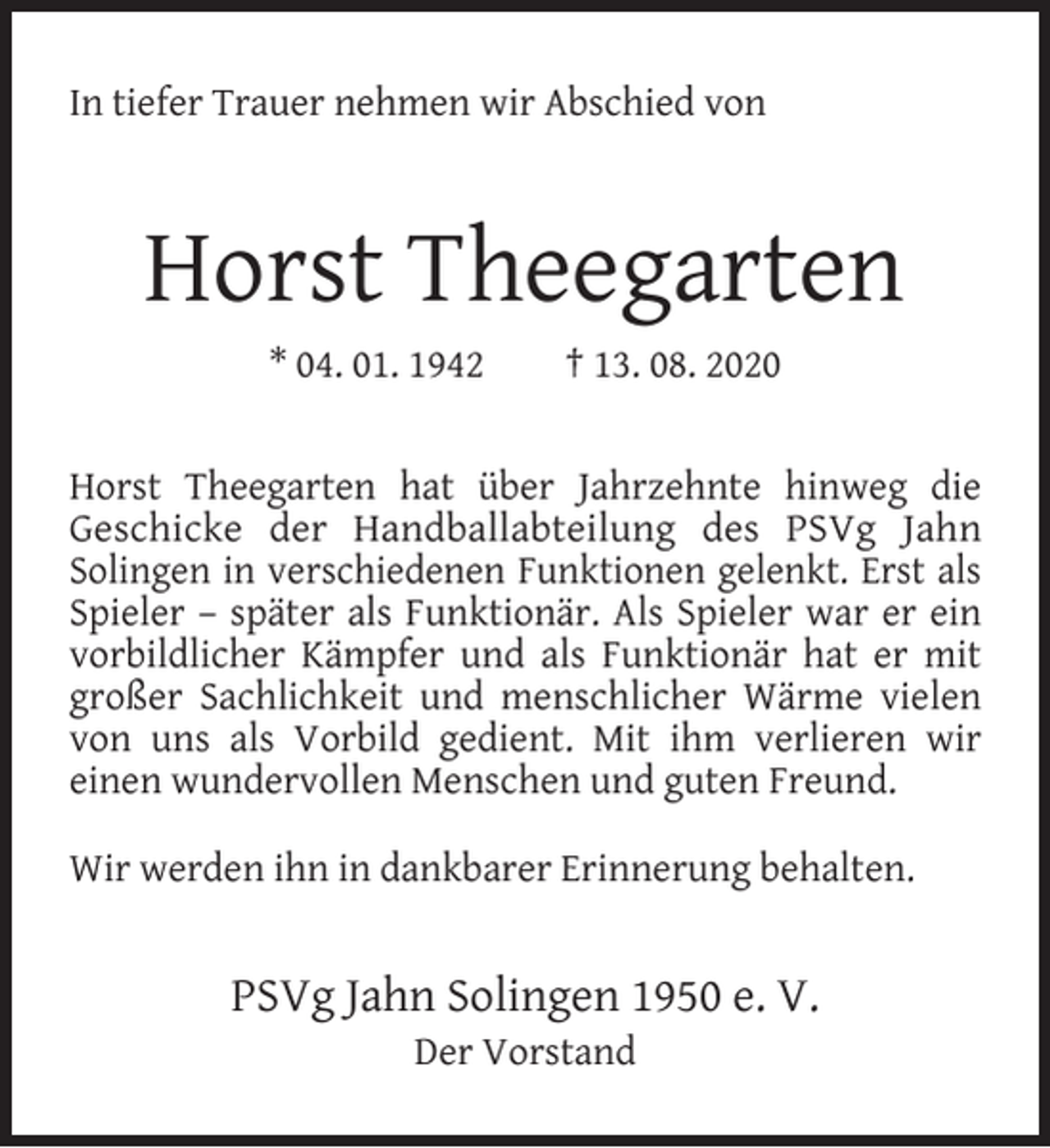 <p>In tiefer Trauer nehmen wir Abschied von</p><p>Horst Theegarten<br />* 04. 01. 1942</p><p>† 13. 08. 2020</p><p>Horst Theegarten hat über Jahrzehnte hinweg die<br />Geschicke der Handballabteilung des PSVg Jahn<br />Solingen in verschiedenen Funktionen gelenkt. Erst als<br />Spieler – später als Funktionär. Als Spieler war er ein<br />vorbildlicher Kämpfer und als Funktionär hat er mit<br />großer Sachlichkeit und menschlicher Wärme vielen<br />von uns als Vorbild gedient. Mit ihm verlieren wir<br />einen wundervollen Menschen und guten Freund.<br />Wir werden ihn in dankbarer Erinnerung behalten.</p><p>PSVg Jahn Solingen 1950 e. V.<br />Der Vorstand</p>