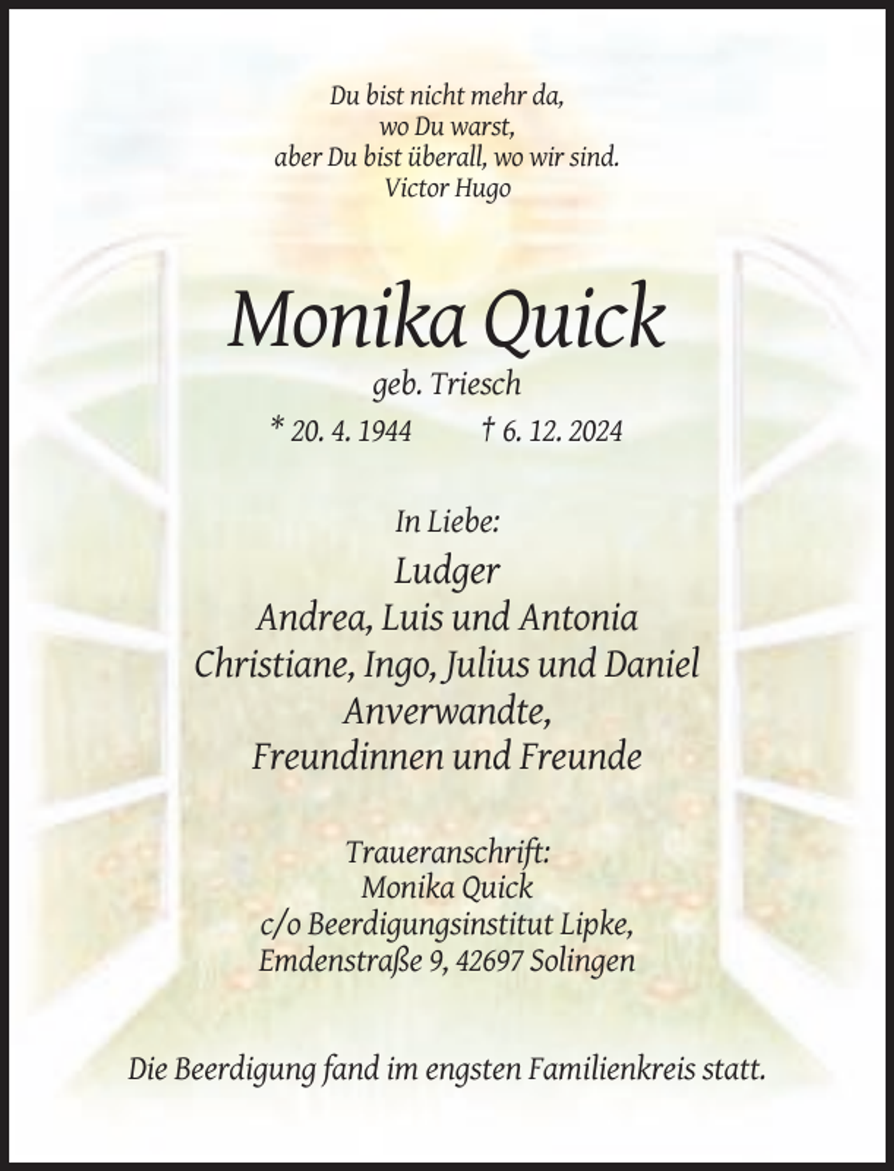 <p>Du bist nicht mehr da,<br />wo Du warst,<br />aber Du bist überall, wo wir sind.<br />Victor Hugo</p><p>Monika Quick<br />geb. Triesch<br />* 20. 4. 1944<br />† 6. 12. 2024<br />In Liebe:</p><p>Ludger<br />Andrea, Luis und Antonia<br />Christiane, Ingo, Julius und Daniel<br />Anverwandte,<br />Freundinnen und Freunde<br />Traueranschrift:<br />Monika Quick<br />c/o Beerdigungsinstitut Lipke,<br />Emdenstraße 9, 42697 Solingen</p><p>Die Beerdigung fand im engsten Familienkreis statt.</p>