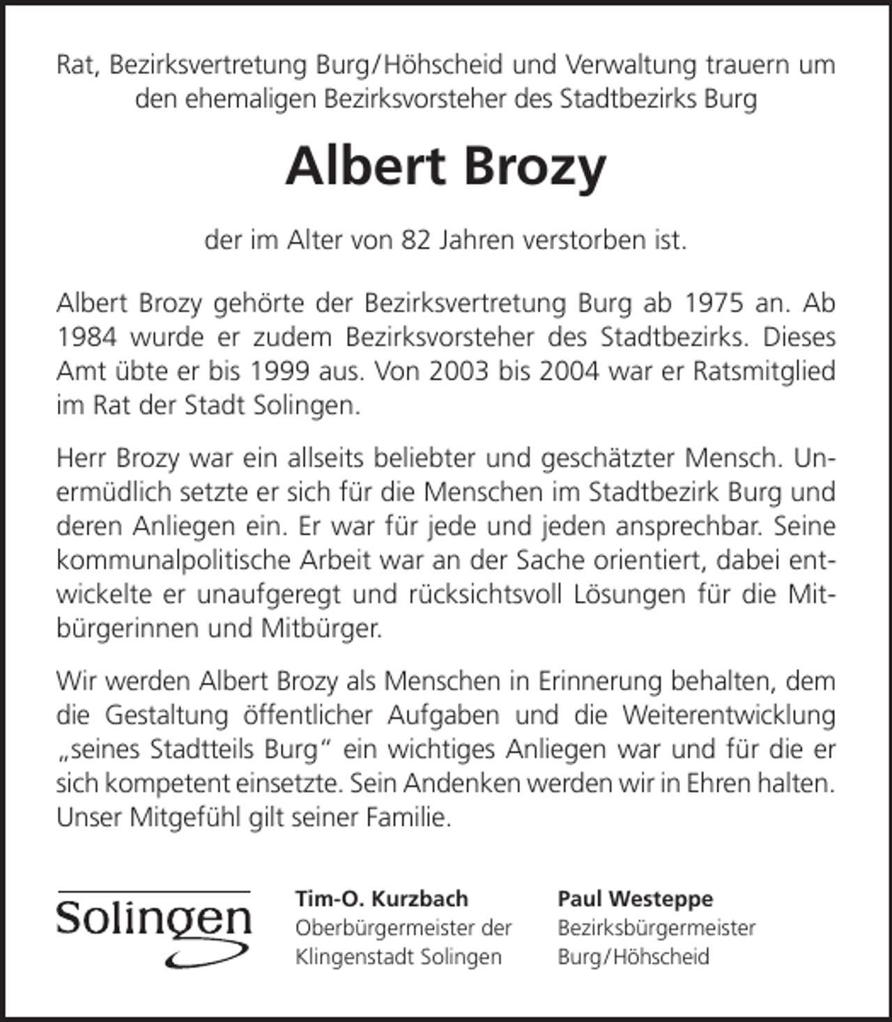 <p>Rat, Bezirksvertretung Burg / Höhscheid und Verwaltung trauern um<br />den ehemaligen Bezirksvorsteher des Stadtbezirks Burg</p><p>Albert Brozy<br />der im Alter von 82 Jahren verstorben ist.<br />Albert Brozy gehörte der Bezirksvertretung Burg ab 1975 an. Ab<br />1984 wurde er zudem Bezirksvorsteher des Stadtbezirks. Dieses<br />Amt übte er bis 1999 aus. Von 2003 bis 2004 war er Ratsmitglied<br />im Rat der Stadt Solingen.<br />Herr Brozy war ein allseits beliebter und geschätzter Mensch. Unermüdlich setzte er sich für die Menschen im Stadtbezirk Burg und<br />deren Anliegen ein. Er war für jede und jeden ansprechbar. Seine<br />kommunalpolitische Arbeit war an der Sache orientiert, dabei entwickelte er unaufgeregt und rücksichtsvoll Lösungen für die Mitbürgerinnen und Mitbürger.<br />Wir werden Albert Brozy als Menschen in Erinnerung behalten, dem<br />die Gestaltung öffentlicher Aufgaben und die Weiterentwicklung<br />seines Stadtteils Burg ein wichtiges Anliegen war und für die er<br />sich kompetent einsetzte. Sein Andenken werden wir in Ehren halten.<br />Unser Mitgefühl gilt seiner Familie.<br />Tim-O. Kurzbach<br />Oberbürgermeister der<br />Klingenstadt Solingen</p><p>Paul Westeppe<br />Bezirksbürgermeister<br />Burg / Höhscheid</p>