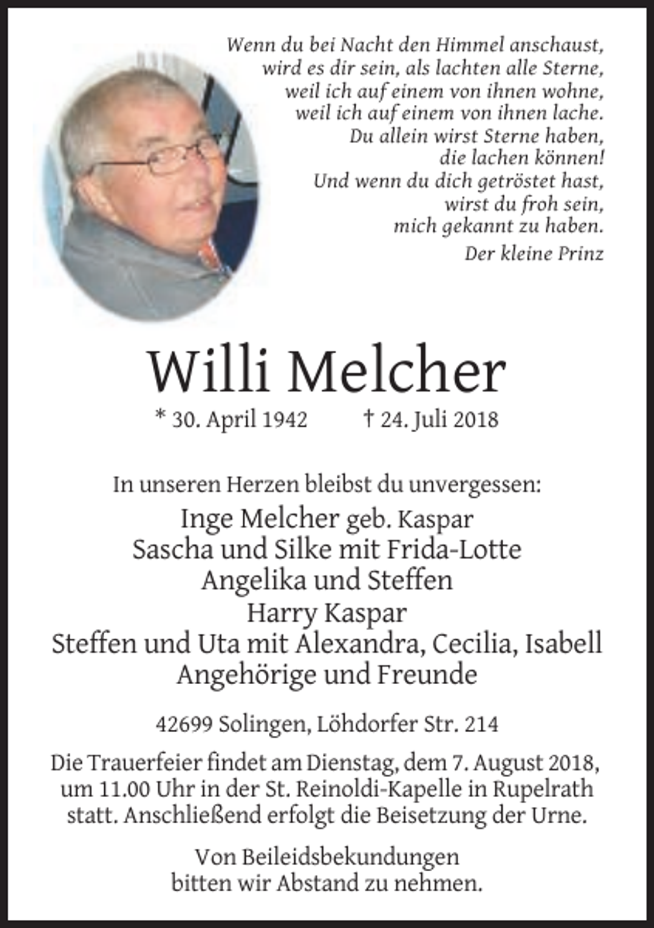 <p>Wenn du bei Nacht den Himmel anschaust,<br />wird es dir sein, als lachten alle Sterne,<br />weil ich auf einem von ihnen wohne,<br />weil ich auf einem von ihnen lache.<br />Du allein wirst Sterne haben,<br />die lachen können!<br />Und wenn du dich getröstet hast,<br />wirst du froh sein,<br />mich gekannt zu haben.<br />Der kleine Prinz</p><p>Willi Melcher<br />* 30. April 1942</p><p>† 24. Juli 2018</p><p>In unseren Herzen bleibst du unvergessen:</p><p>Inge Melcher geb. Kaspar<br />Sascha und Silke mit Frida-Lotte<br />Angelika und Steffen<br />Harry Kaspar<br />Steffen und Uta mit Alexandra, Cecilia, Isabell<br />Angehörige und Freunde<br />42699 Solingen, Löhdorfer Str. 214<br />Die Trauerfeier findet am Dienstag, dem 7. August 2018,<br />um 11.00 Uhr in der St. Reinoldi-Kapelle in Rupelrath<br />statt. Anschließend erfolgt die Beisetzung der Urne.<br />Von Beileidsbekundungen<br />bitten wir Abstand zu nehmen.</p>