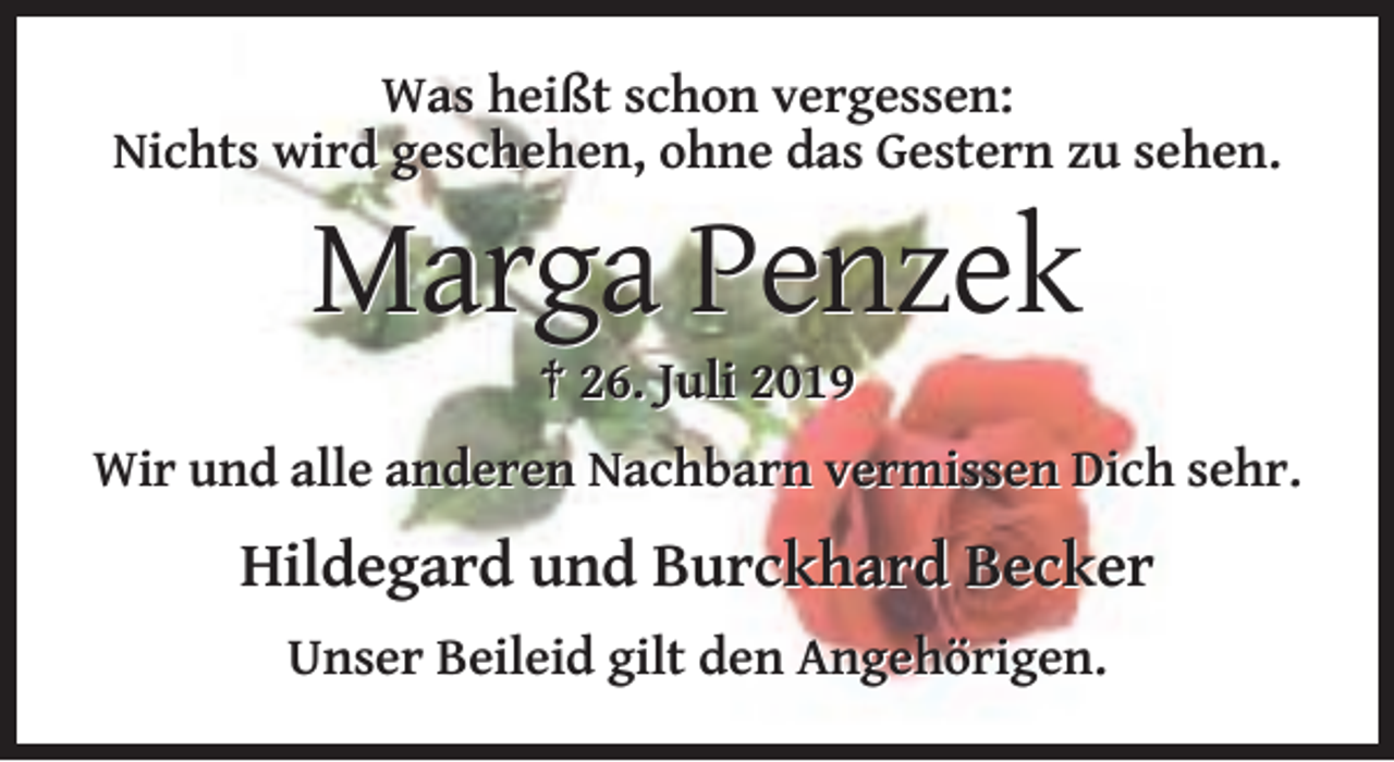 <p>Was heißt schon vergessen:<br />Nichts wird geschehen, ohne das Gestern zu sehen.</p><p>Marga Penzek<br />† 26. Juli 2019<br />Wir und alle anderen Nachbarn vermissen Dich sehr.</p><p>Hildegard und Burckhard Becker<br />Unser Beileid gilt den Angehörigen.</p>