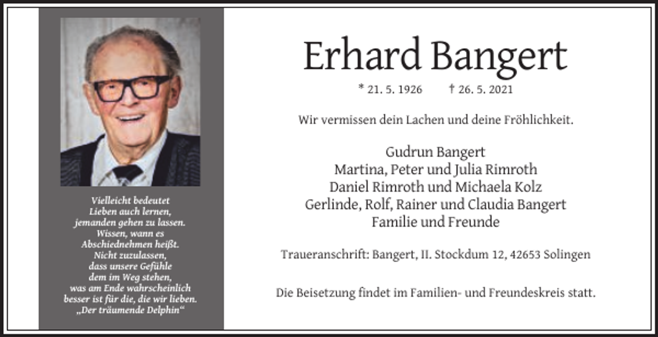 <p>Erhard Bangert<br />* 21. 5. 1926</p><p>† 26. 5. 2021</p><p>Wir vermissen dein Lachen und deine Fröhlichkeit.</p><p>Vielleicht bedeutet<br />Lieben auch lernen,<br />jemanden gehen zu lassen.<br />Wissen, wann es<br />Abschiednehmen heißt.<br />Nicht zuzulassen,<br />dass unsere Gefühle<br />dem im Weg stehen,<br />was am Ende wahrscheinlich<br />besser ist für die, die wir lieben.<br />„Der träumende Delphin“</p><p>Gudrun Bangert<br />Martina, Peter und Julia Rimroth<br />Daniel Rimroth und Michaela Kolz<br />Gerlinde, Rolf, Rainer und Claudia Bangert<br />Familie und Freunde<br />Traueranschrift: Bangert, II. Stockdum 12, 42653 Solingen</p><p>Die Beisetzung findet im Familien- und Freundeskreis statt.</p>