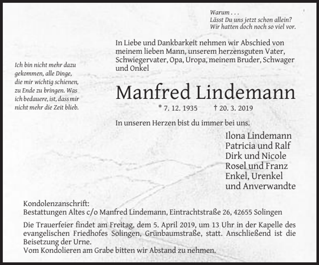 <p>Warum . . .<br />Lässt Du uns jetzt schon allein?<br />Wir hatten doch noch so viel vor.</p><p>Ich bin nicht mehr dazu<br />gekommen, alle Dinge,<br />die mir wichtig schienen,<br />zu Ende zu bringen. Was<br />ich bedauere, ist, dass mir<br />nicht mehr die Zeit blieb.</p><p>In Liebe und Dankbarkeit nehmen wir Abschied von<br />meinem lieben Mann, unserem herzensguten Vater,<br />Schwiegervater, Opa, Uropa, meinem Bruder, Schwager<br />und Onkel</p><p>Manfred Lindemann<br />* 7. 12. 1935</p><p>† 20. 3. 2019</p><p>In unseren Herzen bist du immer bei uns.</p><p>Ilona Lindemann<br />Patricia und Ralf<br />Dirk und Nicole<br />Rosel und Franz<br />Enkel, Urenkel<br />und Anverwandte<br />Kondolenzanschrift:<br />Bestattungen Altes c/o Manfred Lindemann, Eintrachtstraße 26, 42655 Solingen<br />Die Trauerfeier findet am Freitag, dem 5. April 2019, um 13 Uhr in der Kapelle des<br />evangelischen Friedhofes Solingen, Grünbaumstraße, statt. Anschließend ist die<br />Beisetzung der Urne.<br />Vom Kondolieren am Grabe bitten wir Abstand zu nehmen.</p>