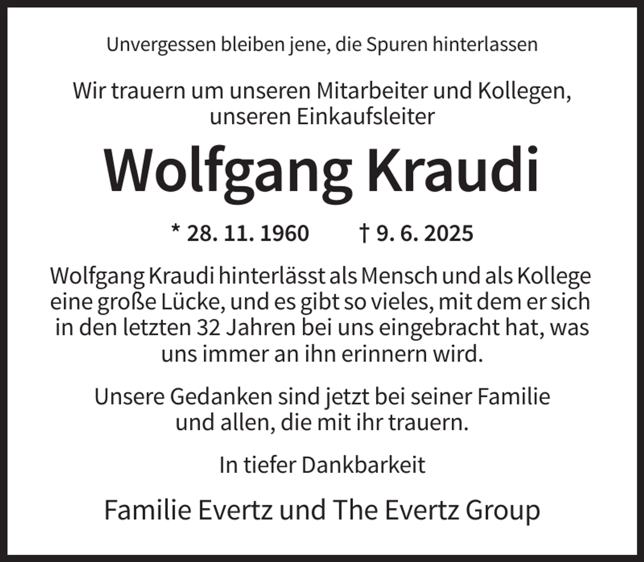 <p>Unvergessen bleiben jene, die Spuren hinterlassen</p>
<p>Wir trauern um unseren Mitarbeiter und Kollegen,<br />unseren Einkaufsleiter</p>
<p>Wolfgang Kraudi<br />* 28. 11. 1960</p>
<p>† 9. 6. 2025</p>
<p>Wolfgang Kraudi hinterlässt als Mensch und als Kollege<br />eine große Lücke, und es gibt so vieles, mit dem er sich<br />in den letzten 32 Jahren bei uns eingebracht hat, was<br />uns immer an ihn erinnern wird.<br />Unsere Gedanken sind jetzt bei seiner Familie<br />und allen, die mit ihr trauern.<br />In tiefer Dankbarkeit</p>
<p>Familie Evertz und The Evertz Group</p>