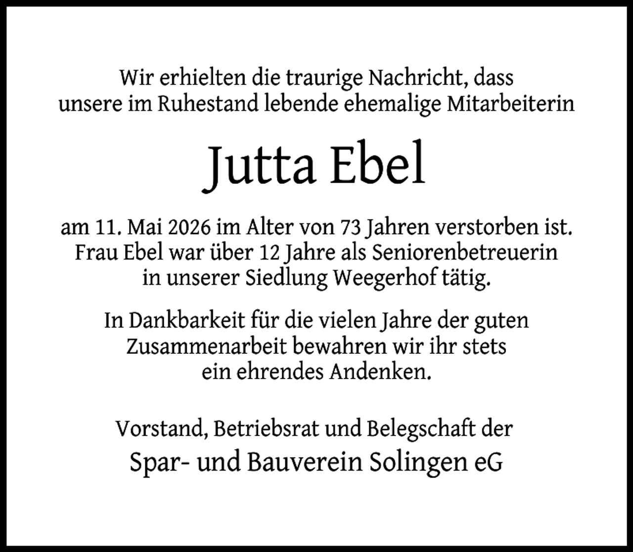 <p>Wir erhielten die traurige Nachricht, dass<br />unsere im Ruhestand lebende ehemalige Mitarbeiterin</p><p>Jutta Ebel<br />am 11. Mai 2026 im Alter von 73 Jahren verstorben ist.<br />Frau Ebel war über 12 Jahre als Seniorenbetreuerin<br />in unserer Siedlung Weegerhof tätig.<br />In Dankbarkeit für die vielen Jahre der guten<br />Zusammenarbeit bewahren wir ihr stets<br />ein ehrendes Andenken.<br />Vorstand, Betriebsrat und Belegschaft der</p><p>Spar- und Bauverein Solingen eG</p>