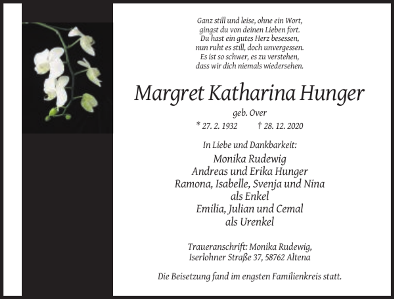 <p>Ganz still und leise, ohne ein Wort,<br />gingst du von deinen Lieben fort.<br />Du hast ein gutes Herz besessen,<br />nun ruht es still, doch unvergessen.<br />Es ist so schwer, es zu verstehen,<br />dass wir dich niemals wiedersehen.</p><p>Margret Katharina Hunger<br />geb. Over<br />* 27. 2. 1932<br />† 28. 12. 2020<br />In Liebe und Dankbarkeit:</p><p>Monika Rudewig<br />Andreas und Erika Hunger<br />Ramona, Isabelle, Svenja und Nina<br />als Enkel<br />Emilia, Julian und Cemal<br />als Urenkel<br />Traueranschrift: Monika Rudewig,<br />Iserlohner Straße 37, 58762 Altena<br />Die Beisetzung fand im engsten Familienkreis statt.</p>
