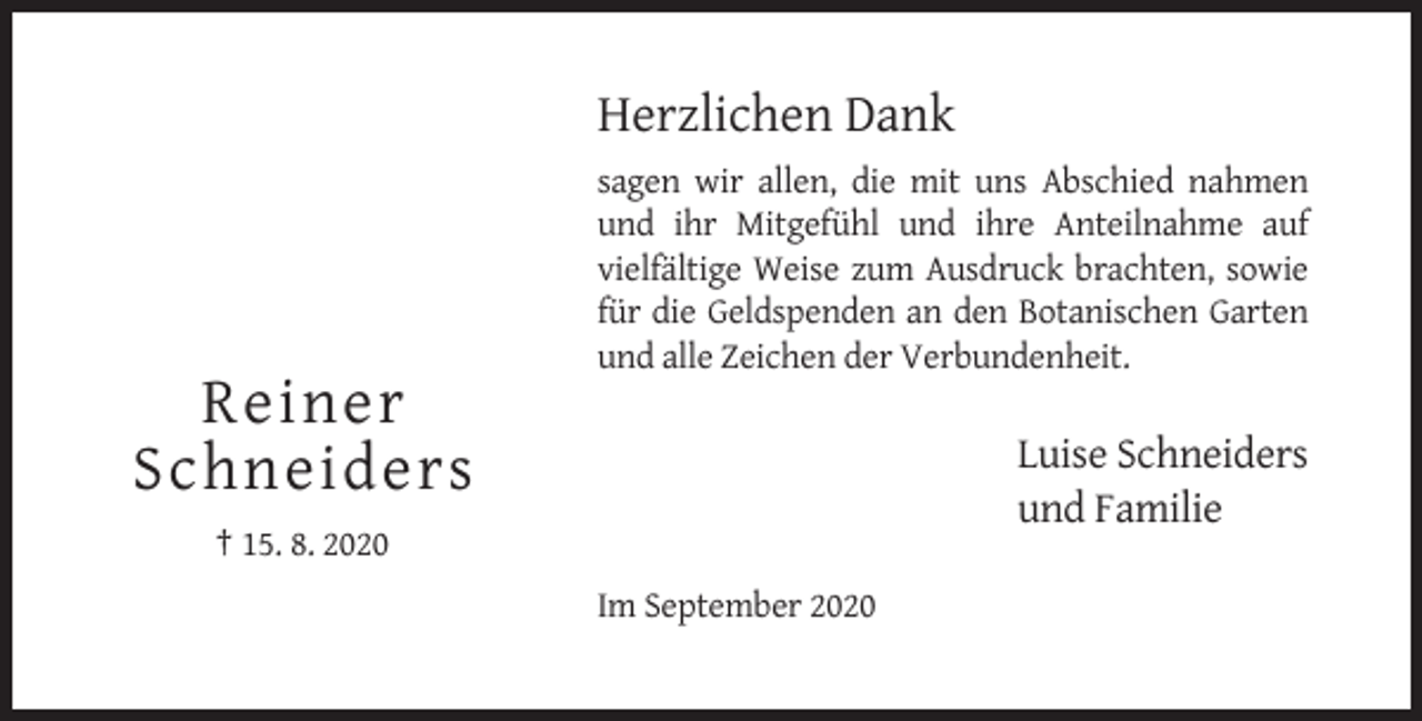<p>Herzlichen Dank<br />sagen wir allen, die mit uns Abschied nahmen<br />und ihr Mitgefühl und ihre Anteilnahme auf<br />vielfältige Weise zum Ausdruck brachten, sowie<br />für die Geldspenden an den Botanischen Garten<br />und alle Zeichen der Verbundenheit.</p><p>Reiner<br />Schneiders</p><p>Luise Schneiders<br />und Familie</p><p>† 15. 8. 2020<br />Im September 2020</p>