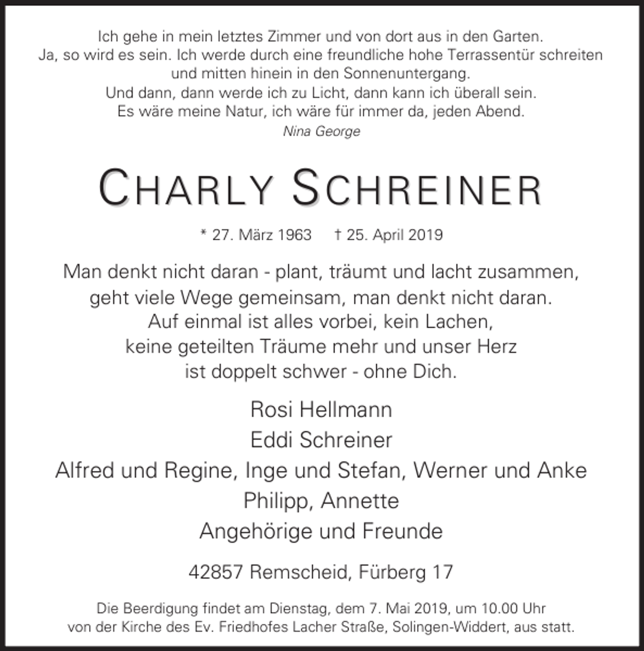 <p>Ich gehe in mein letztes Zimmer und von dort aus in den Garten.<br />Ja, so wird es sein. Ich werde durch eine freundliche hohe Terrassentür schreiten<br />und mitten hinein in den Sonnenuntergang.<br />Und dann, dann werde ich zu Licht, dann kann ich überall sein.<br />Es wäre meine Natur, ich wäre für immer da, jeden Abend.<br />Nina George</p><p>CHARLY SCHREINER<br />* 27. März 1963</p><p>† 25. April 2019</p><p>Man denkt nicht daran - plant, träumt und lacht zusammen,<br />geht viele Wege gemeinsam, man denkt nicht daran.<br />Auf einmal ist alles vorbei, kein Lachen,<br />keine geteilten Träume mehr und unser Herz<br />ist doppelt schwer - ohne Dich.</p><p>Rosi Hellmann<br />Eddi Schreiner<br />Alfred und Regine, Inge und Stefan, Werner und Anke<br />Philipp, Annette<br />Angehörige und Freunde<br />42857 Remscheid, Fürberg 17<br />Die Beerdigung findet am Dienstag, dem 7. Mai 2019, um 10.00 Uhr<br />von der Kirche des Ev. Friedhofes Lacher Straße, Solingen-Widdert, aus statt.</p>