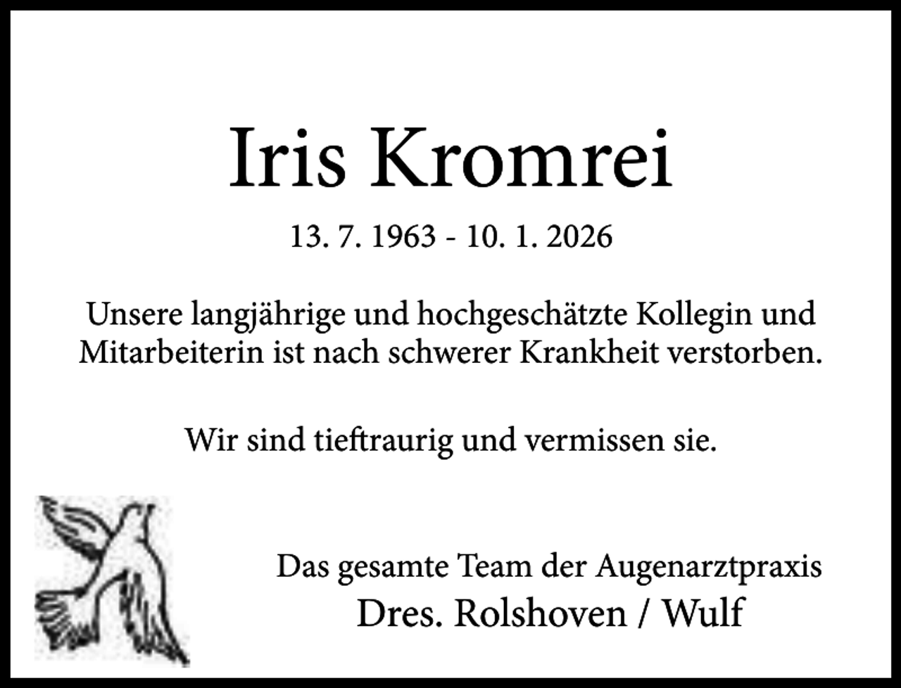 <p>Iris Kromrei<br />13. 7. 1963 - 10. 1. 2026</p><p>Unsere langjährige und hochgeschätzte Kollegin und<br />Mitarbeiterin ist nach schwerer Krankheit verstorben.<br />Wir sind tieftraurig und vermissen sie.<br />Das gesamte Team der Augenarztpraxis</p><p>Dres. Rolshoven / Wulf</p>