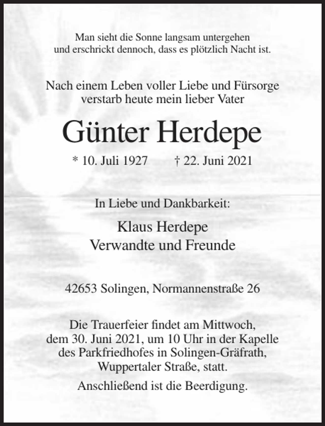 <p>Man sieht die Sonne langsam untergehen<br />und erschrickt dennoch, dass es plötzlich Nacht ist.</p><p>Nach einem Leben voller Liebe und Fürsorge<br />verstarb heute mein lieber Vater</p><p>Günter Herdepe<br />* 10. Juli 1927</p><p>† 22. Juni 2021</p><p>In Liebe und Dankbarkeit:</p><p>Klaus Herdepe<br />Verwandte und Freunde<br />42653 Solingen, Normannenstraße 26<br />Die Trauerfeier findet am Mittwoch,<br />dem 30. Juni 2021, um 10 Uhr in der Kapelle<br />des Parkfriedhofes in Solingen-Gräfrath,<br />Wuppertaler Straße, statt.<br />Anschließend ist die Beerdigung.</p>