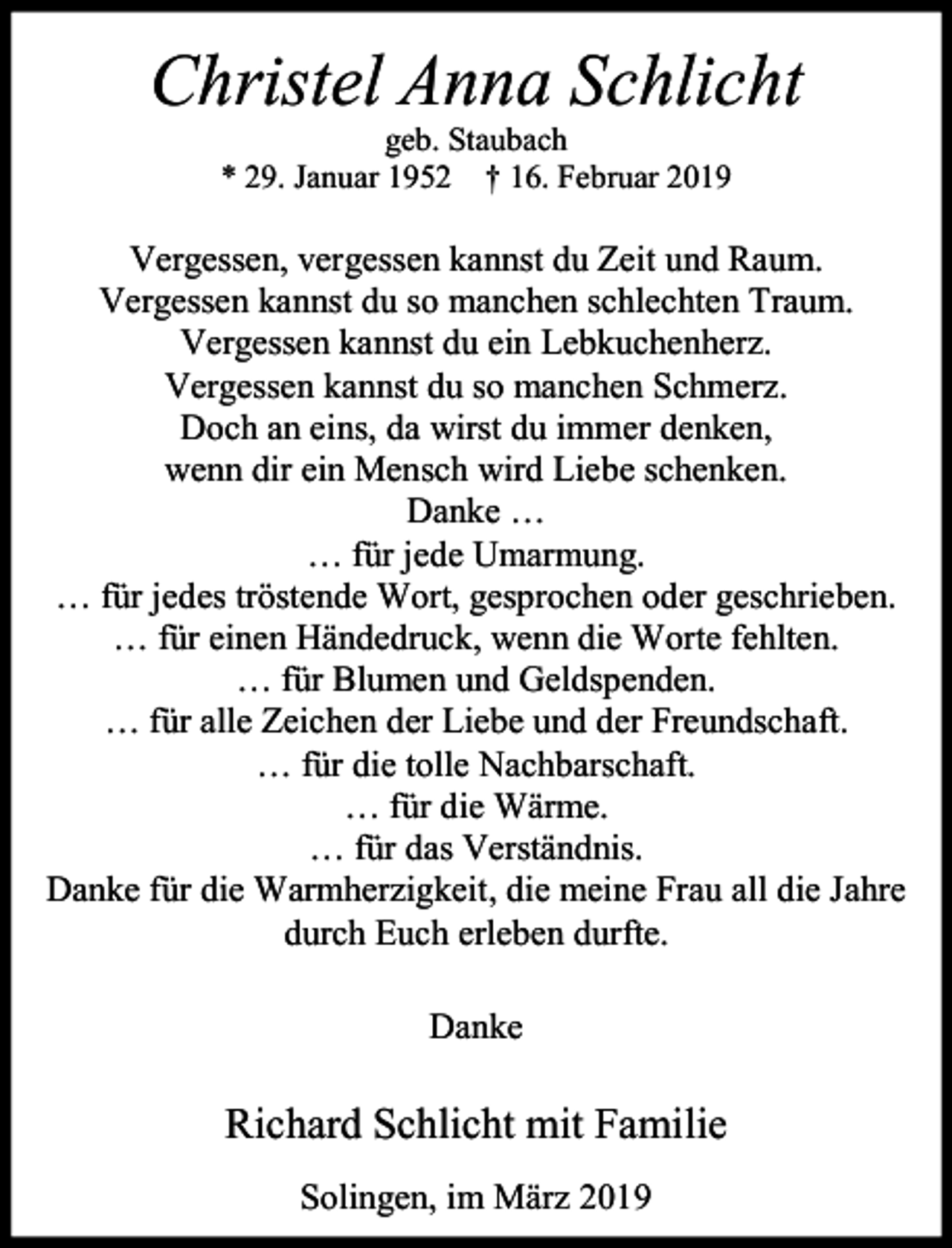 <p>Christel Anna Schlicht<br />geb. Staubach<br />* 29. Januar 1952 † 16. Februar 2019</p><p>Vergessen, vergessen kannst du Zeit und Raum.<br />Vergessen kannst du so manchen schlechten Traum.<br />Vergessen kannst du ein Lebkuchenherz.<br />Vergessen kannst du so manchen Schmerz.<br />Doch an eins, da wirst du immer denken,<br />wenn dir ein Mensch wird Liebe schenken.<br />Danke …<br />… für jede Umarmung.<br />… für jedes tröstende Wort, gesprochen oder geschrieben.<br />… für einen Händedruck, wenn die Worte fehlten.<br />… für Blumen und Geldspenden.<br />… für alle Zeichen der Liebe und der Freundschaft.<br />… für die tolle Nachbarschaft.<br />… für die Wärme.<br />… für das Verständnis.<br />Danke für die Warmherzigkeit, die meine Frau all die Jahre<br />durch Euch erleben durfte.<br />Danke</p><p>Richard Schlicht mit Familie<br />Solingen, im März 2019</p>
