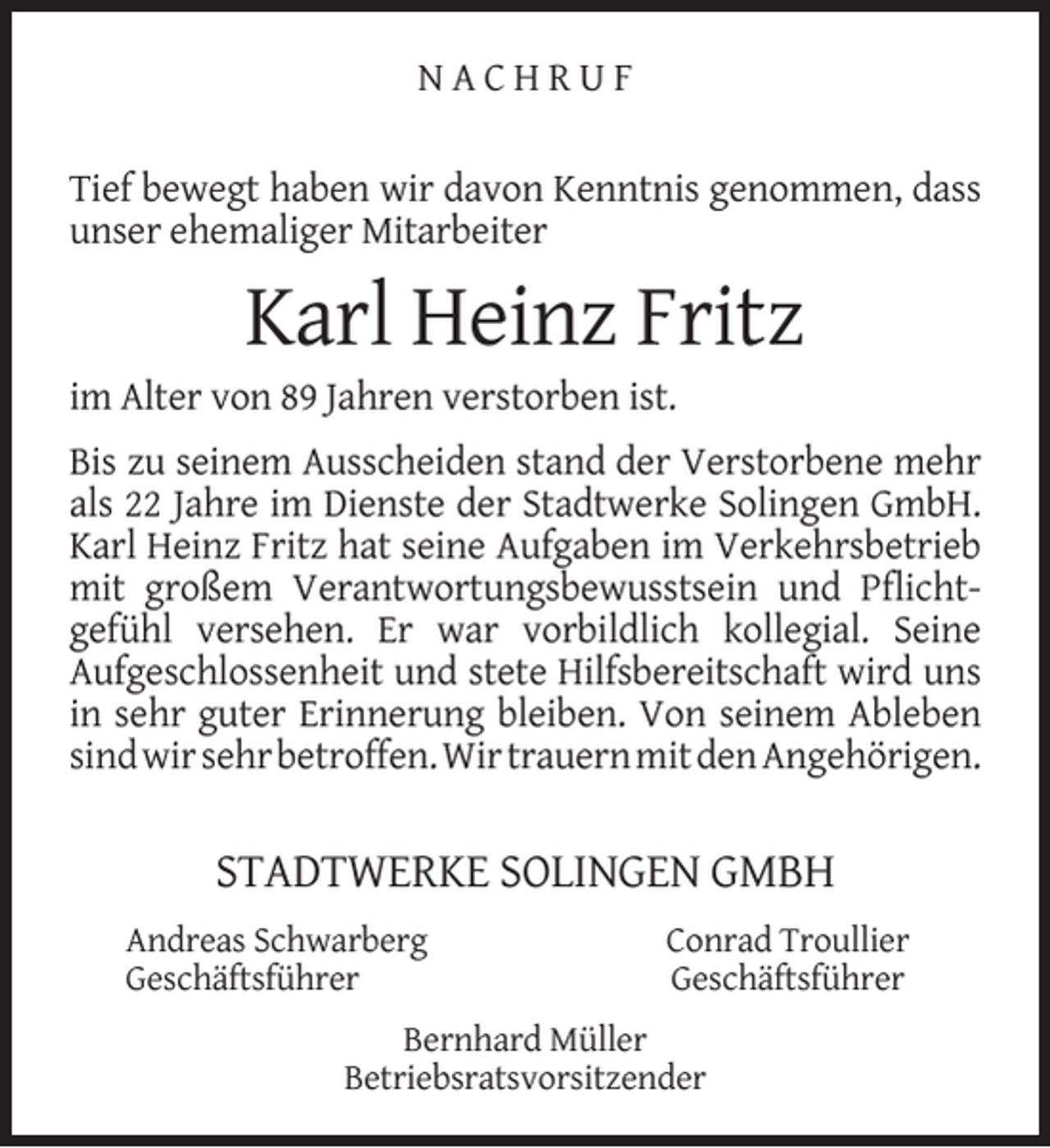 <p>NACHRUF<br />Tief bewegt haben wir davon Kenntnis genommen, dass<br />unser ehemaliger Mitarbeiter</p><p>Karl Heinz Fritz</p><p>im Alter von 89 Jahren verstorben ist.</p><p>Bis zu seinem Ausscheiden stand der Verstorbene mehr<br />als 22 Jahre im Dienste der Stadtwerke Solingen GmbH.<br />Karl Heinz Fritz hat seine Aufgaben im Verkehrsbetrieb<br />mit großem Verantwortungsbewusstsein und Pﬂichtgefühl versehen. Er war vorbildlich kollegial. Seine<br />Aufgeschlossenheit und stete Hilfsbereitschaft wird uns<br />in sehr guter Erinnerung bleiben. Von seinem Ableben<br />sind wir sehr betroffen. Wir trauern mit den Angehörigen.</p><p>STADTWERKE SOLINGEN GMBH<br />Andreas Schwarberg<br />Geschäftsführer</p><p>Conrad Troullier<br />Geschäftsführer</p><p>Bernhard Müller<br />Betriebsratsvorsitzender</p>