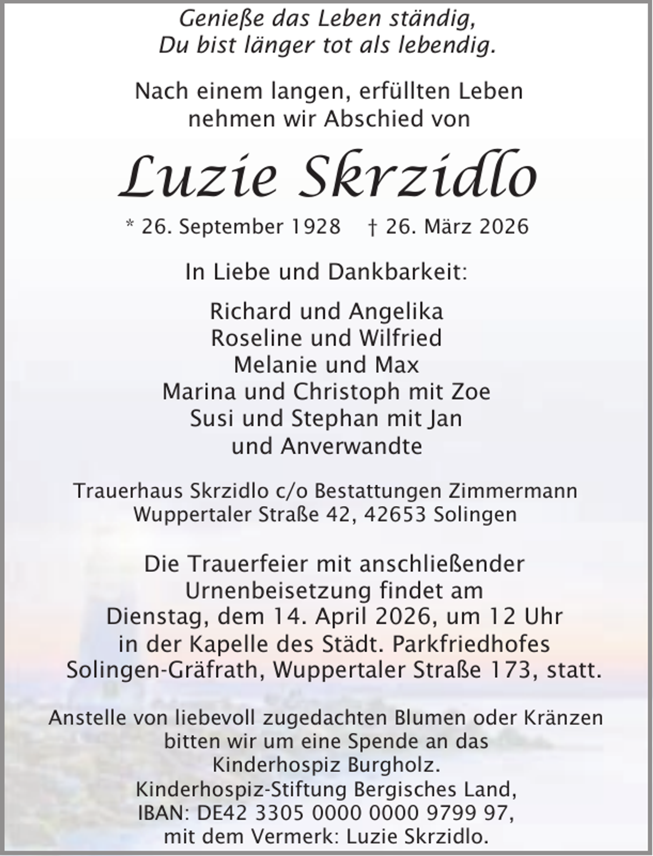 <p>Genieße das Leben ständig,<br />Du bist länger tot als lebendig.<br />Nach einem langen, erfüllten Leben<br />nehmen wir Abschied von</p><p>Luzie Skrzidlo<br />* 26. September 1928</p><p>† 26. März 2026</p><p>In Liebe und Dankbarkeit:<br />Richard und Angelika<br />Roseline und Wilfried<br />Melanie und Max<br />Marina und Christoph mit Zoe<br />Susi und Stephan mit Jan<br />und Anverwandte<br />Trauerhaus Skrzidlo c/o Bestattungen Zimmermann<br />Wuppertaler Straße 42, 42653 Solingen</p><p>Die Trauerfeier mit anschließender<br />Urnenbeisetzung findet am<br />Dienstag, dem 14. April 2026, um 12 Uhr<br />in der Kapelle des Städt. Parkfriedhofes<br />Solingen-Gräfrath, Wuppertaler Straße 173, statt.<br />Anstelle von liebevoll zugedachten Blumen oder Kränzen<br />bitten wir um eine Spende an das<br />Kinderhospiz Burgholz.<br />Kinderhospiz-Stiftung Bergisches Land,<br />IBAN: DE42 3305 9797,<br />mit dem Vermerk: Luzie Skrzidlo.</p>