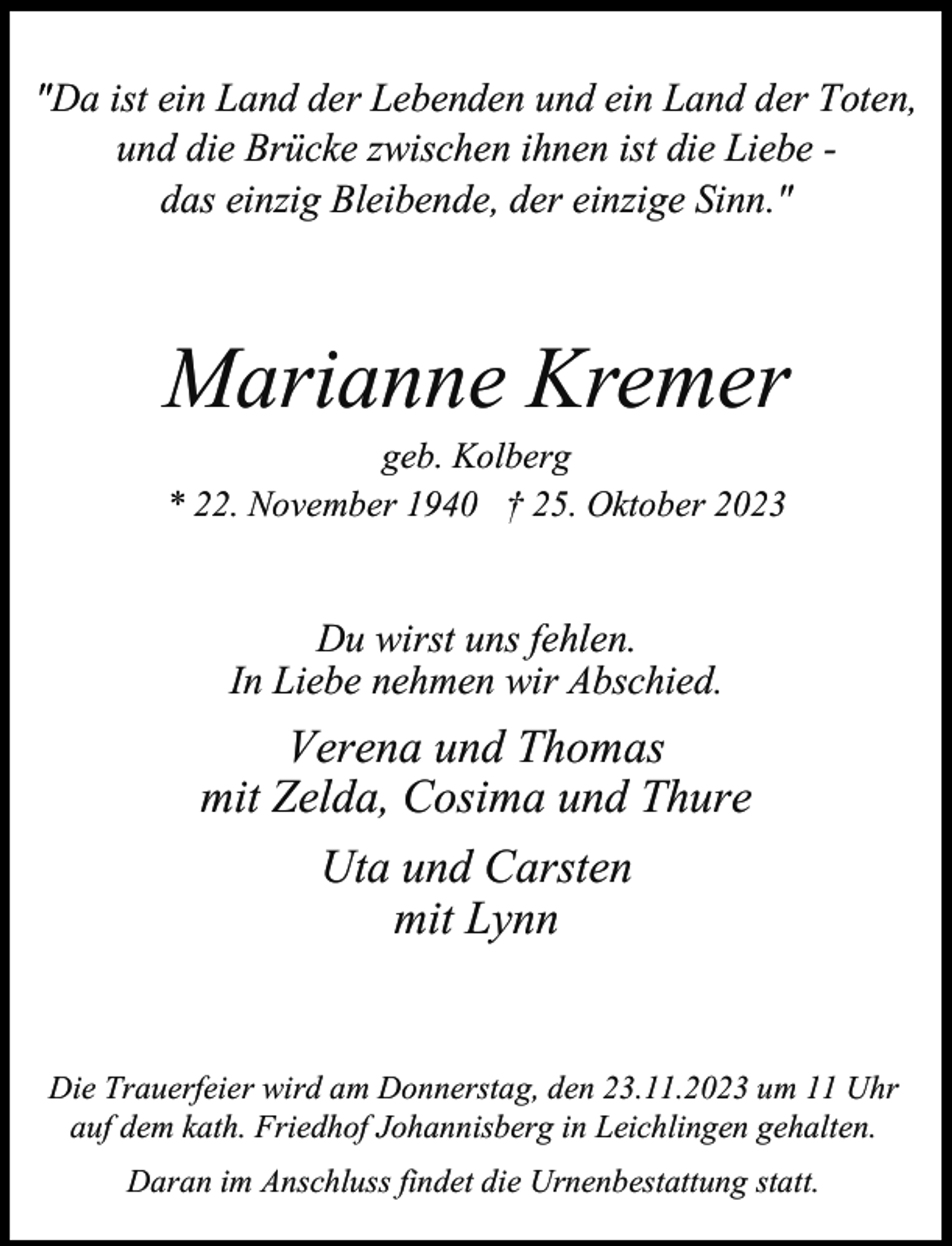 <p>"Da ist ein Land der Lebenden und ein Land der Toten,<br />und die Brücke zwischen ihnen ist die Liebe das einzig Bleibende, der einzige Sinn."</p><p>Marianne Kremer<br />geb. Kolberg<br />* 22. November 1940 † 25. Oktober 2023</p><p>Du wirst uns fehlen.<br />In Liebe nehmen wir Abschied.</p><p>Verena und Thomas<br />mit Zelda, Cosima und Thure<br />Uta und Carsten<br />mit Lynn<br />Die Trauerfeier wird am Donnerstag, den 23.11.2023 um 11 Uhr<br />auf dem kath. Friedhof Johannisberg in Leichlingen gehalten.<br />Daran im Anschluss findet die Urnenbestattung statt.</p>