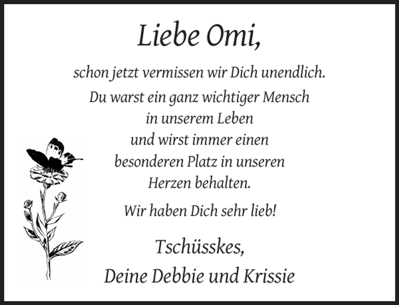 <p>Liebe Omi,<br />schon jetzt vermissen wir Dich unendlich.<br />Du warst ein ganz wichtiger Mensch<br />in unserem Leben<br />und wirst immer einen<br />besonderen Platz in unseren<br />Herzen behalten.<br />Wir haben Dich sehr lieb!</p><p>Tschüsskes,<br />Deine Debbie und Krissie</p>