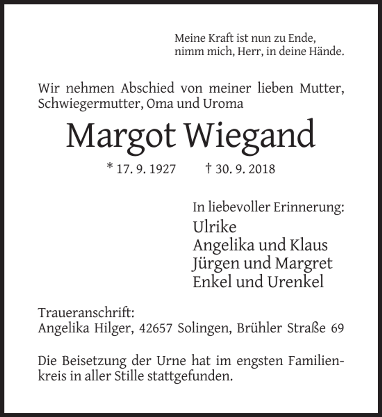 <p>Meine Kraft ist nun zu Ende,<br />nimm mich, Herr, in deine Hände.</p><p>Wir nehmen Abschied von meiner lieben Mutter,<br />Schwiegermutter, Oma und Uroma</p><p>Margot Wiegand<br />* 17. 9. 1927</p><p>† 30. 9. 2018<br />In liebevoller Erinnerung:</p><p>Ulrike<br />Angelika und Klaus<br />Jürgen und Margret<br />Enkel und Urenkel<br />Traueranschrift:<br />Angelika Hilger, 42657 Solingen, Brühler Straße 69<br />Die Beisetzung der Urne hat im engsten Familienkreis in aller Stille stattgefunden.</p>