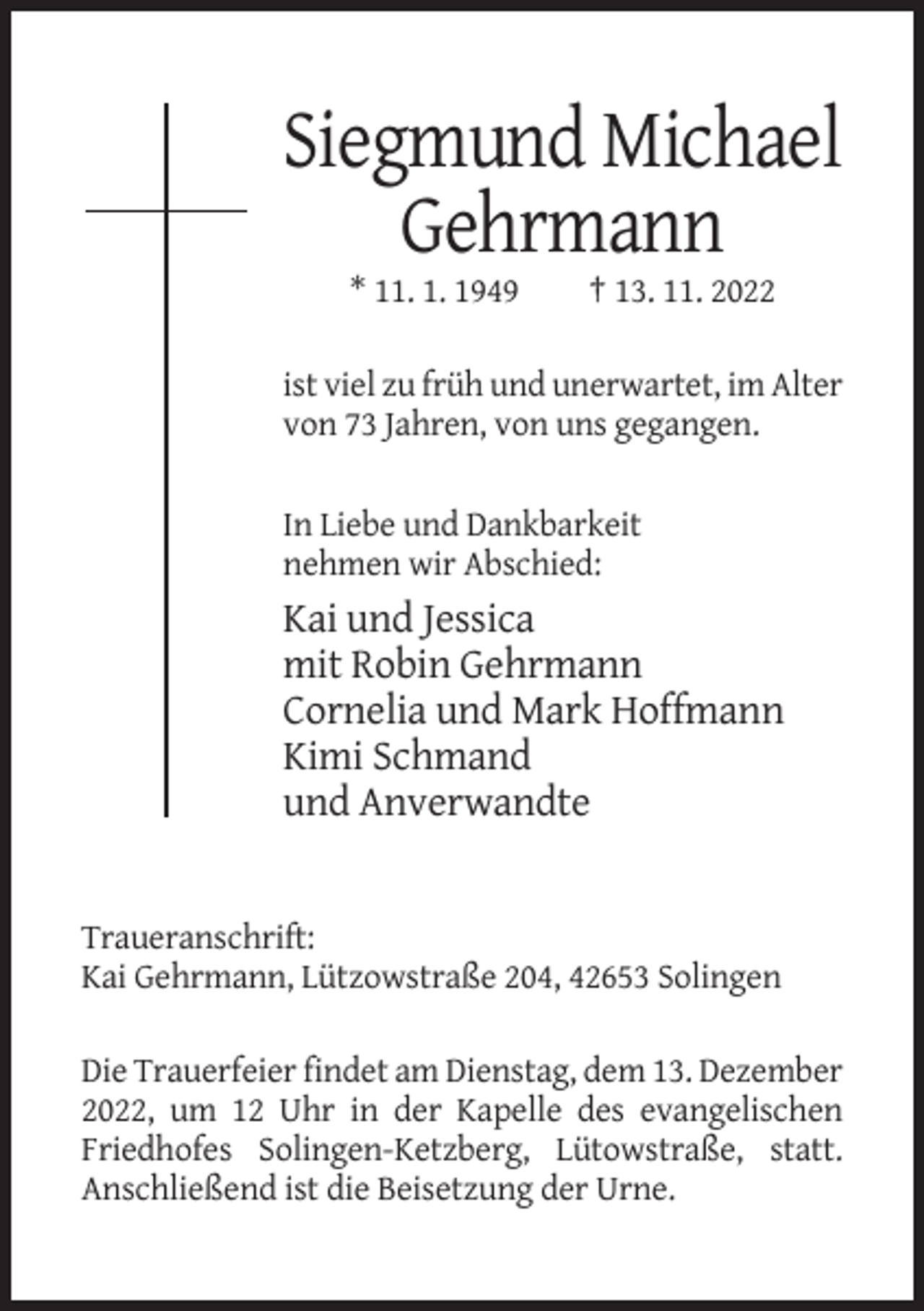 <p>Siegmund Michael<br />Gehrmann<br />* 11. 1. 1949</p><p>† 13. 11. 2022</p><p>ist viel zu früh und unerwartet, im Alter<br />von 73 Jahren, von uns gegangen.</p><p>In Liebe und Dankbarkeit<br />nehmen wir Abschied:</p><p>Kai und Jessica<br />mit Robin Gehrmann<br />Cornelia und Mark Hoffmann<br />Kimi Schmand<br />und Anverwandte</p><p>Traueranschrift:<br />Kai Gehrmann, Lützowstraße 204, 42653 Solingen<br />Die Trauerfeier findet am Dienstag, dem 13. Dezember<br />2022, um 12 Uhr in der Kapelle des evangelischen<br />Friedhofes Solingen-Ketzberg, Lütowstraße, statt.<br />Anschließend ist die Beisetzung der Urne.</p>