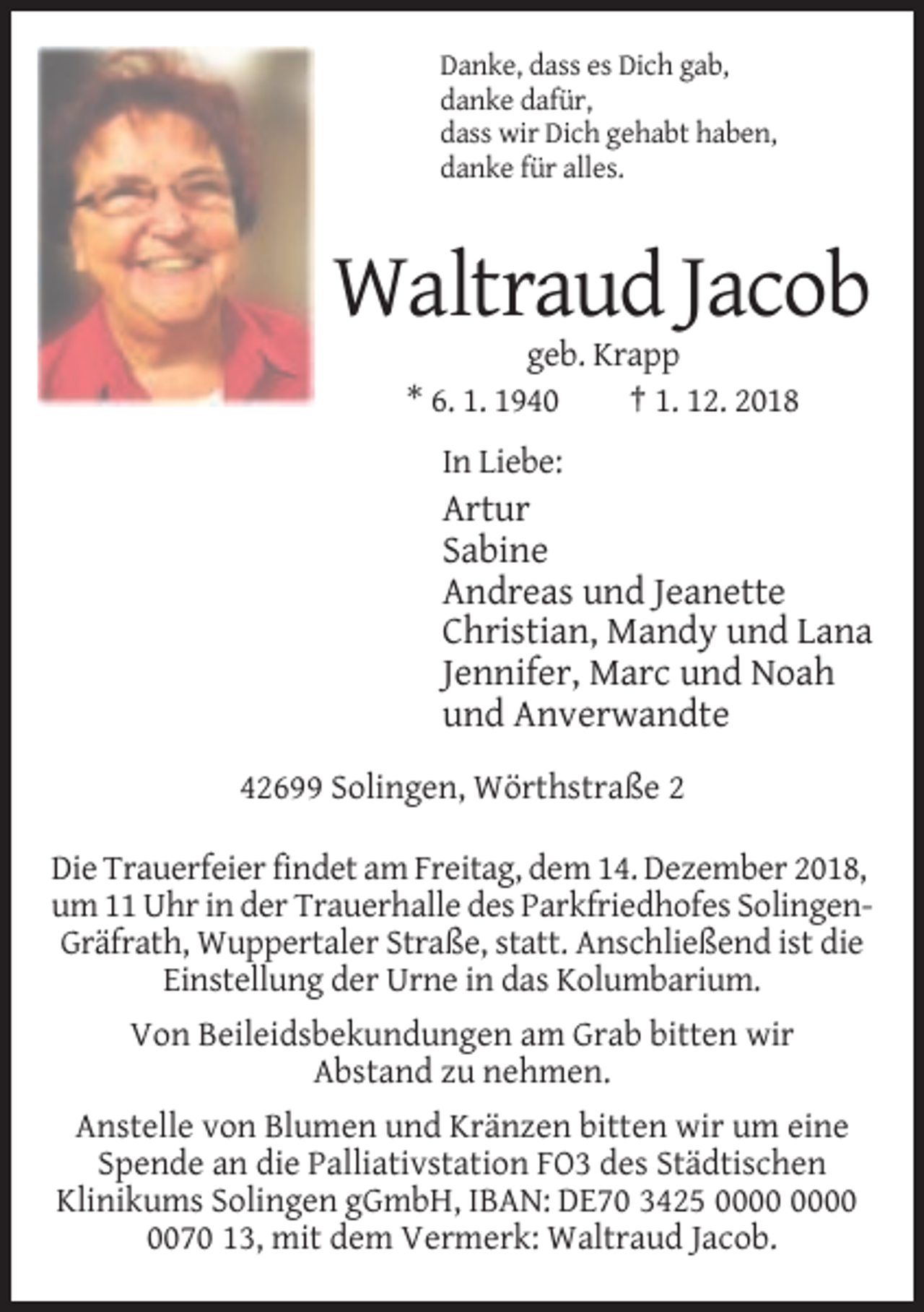 <p>Danke, dass es Dich gab,<br />danke dafür,<br />dass wir Dich gehabt haben,<br />danke für alles.</p><p>Waltraud Jacob<br />geb. Krapp<br />* 6. 1. 1940<br />† 1. 12. 2018<br />In Liebe:</p><p>Artur<br />Sabine<br />Andreas und Jeanette<br />Christian, Mandy und Lana<br />Jennifer, Marc und Noah<br />und Anverwandte<br />42699 Solingen, Wörthstraße 2<br />Die Trauerfeier findet am Freitag, dem 14. Dezember 2018,<br />um 11 Uhr in der Trauerhalle des Parkfriedhofes SolingenGräfrath, Wuppertaler Straße, statt. Anschließend ist die<br />Einstellung der Urne in das Kolumbarium.<br />Von Beileidsbekundungen am Grab bitten wir<br />Abstand zu nehmen.<br />Anstelle von Blumen und Kränzen bitten wir um eine<br />Spende an die Palliativstation FO3 des Städtischen<br />Klinikums Solingen gGmbH, IBAN: DE70 3425<br />0070 13, mit dem Vermerk: Waltraud Jacob.</p>