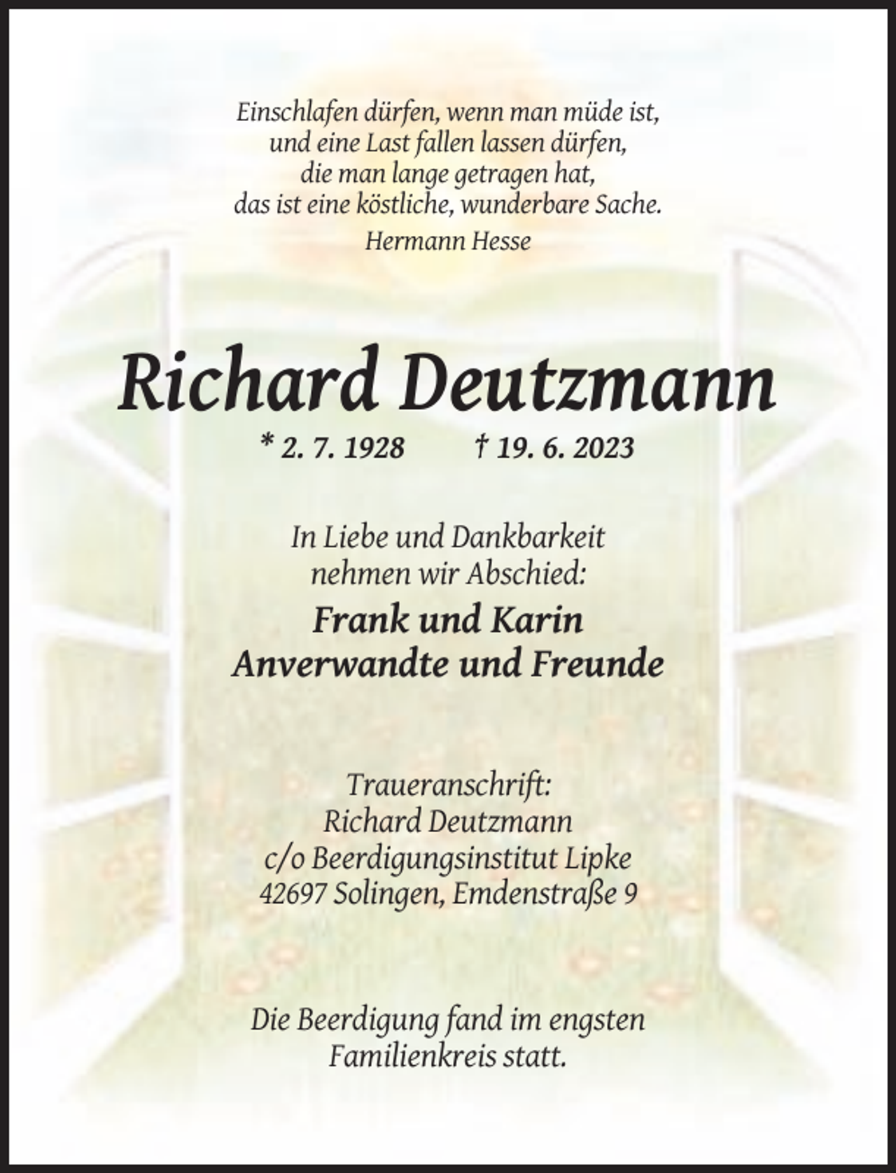 <p>Einschlafen dürfen, wenn man müde ist,<br />und eine Last fallen lassen dürfen,<br />die man lange getragen hat,<br />das ist eine köstliche, wunderbare Sache.<br />Hermann Hesse</p><p>Richard Deutzmann<br />* 2. 7. 1928</p><p>† 19. 6. 2023</p><p>In Liebe und Dankbarkeit<br />nehmen wir Abschied:</p><p>Frank und Karin<br />Anverwandte und Freunde</p><p>Traueranschrift:<br />Richard Deutzmann<br />c/o Beerdigungsinstitut Lipke<br />42697 Solingen, Emdenstraße 9</p><p>Die Beerdigung fand im engsten<br />Familienkreis statt.</p>