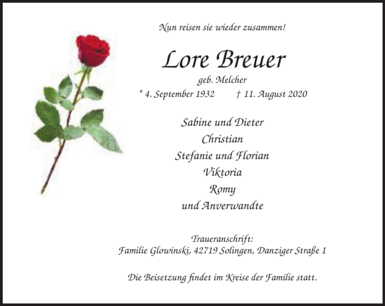 <p>Nun reisen sie wieder zusammen!</p><p>Lore Breuer<br />geb. Melcher<br />* 4. September 1932<br />† 11. August 2020</p><p>Sabine und Dieter<br />Christian<br />Stefanie und Florian<br />Viktoria<br />Romy<br />und Anverwandte<br />Traueranschrift:<br />Familie Glowinski, 42719 Solingen, Danziger Straße 1<br />Die Beisetzung findet im Kreise der Familie statt.</p>