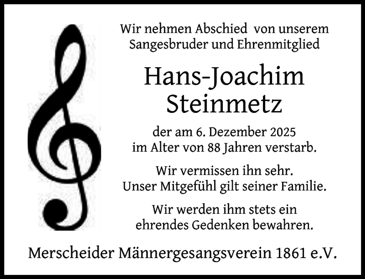 <p>Wir nehmen Abschied von unserem<br />Sangesbruder und Ehrenmitglied</p><p>Hans-Joachim<br />Steinmetz<br />der am 6. Dezember 2025<br />im Alter von 88 Jahren verstarb.<br />Wir vermissen ihn sehr.<br />Unser Mitgefühl gilt seiner Familie.<br />Wir werden ihm stets ein<br />ehrendes Gedenken bewahren.</p><p>Merscheider Männergesangsverein 1861 e.V.</p>