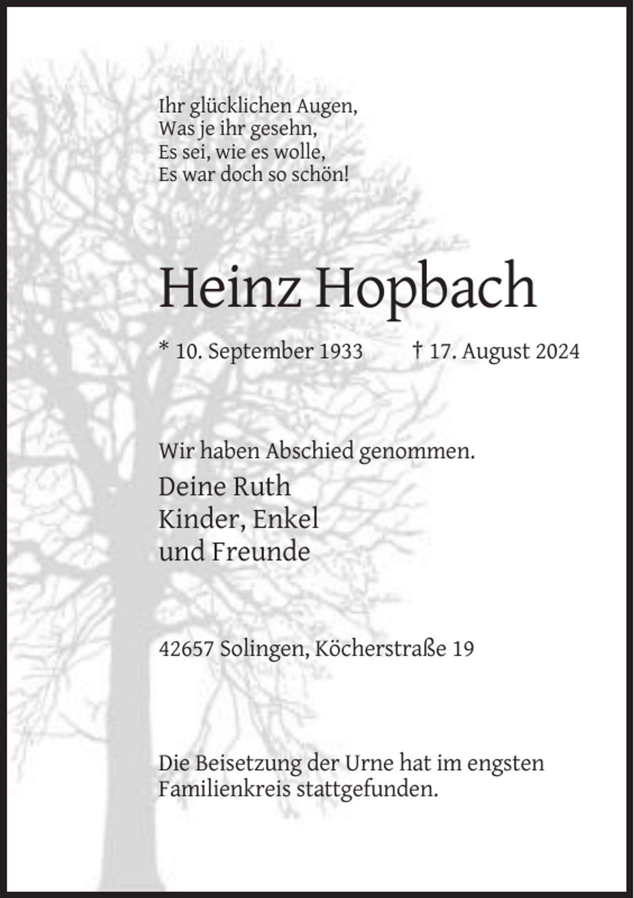 <p>Ihr glücklichen Augen,<br />Was je ihr gesehn,<br />Es sei, wie es wolle,<br />Es war doch so schön!</p><p>Heinz Hopbach<br />* 10. September 1933</p><p>† 17. August 2024</p><p>Wir haben Abschied genommen.</p><p>Deine Ruth<br />Kinder, Enkel<br />und Freunde</p><p>42657 Solingen, Köcherstraße 19</p><p>Die Beisetzung der Urne hat im engsten<br />Familienkreis stattgefunden.</p>