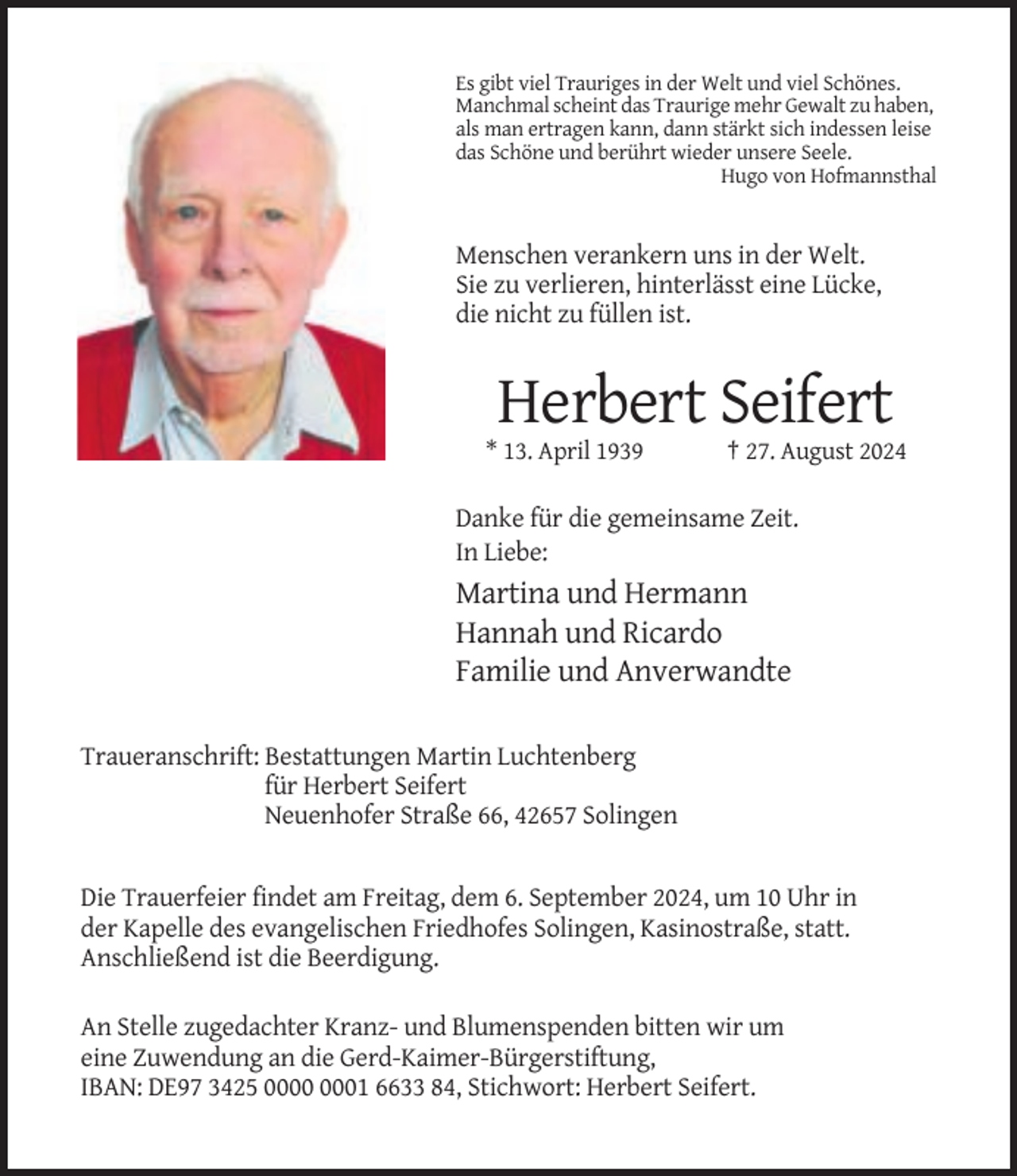 <p>Es gibt viel Trauriges in der Welt und viel Schönes.<br />Manchmal scheint das Traurige mehr Gewalt zu haben,<br />als man ertragen kann, dann stärkt sich indessen leise<br />das Schöne und berührt wieder unsere Seele.<br />Hugo von Hofmannsthal</p><p>Menschen verankern uns in der Welt.<br />Sie zu verlieren, hinterlässt eine Lücke,<br />die nicht zu füllen ist.</p><p>Herbert Seifert<br />* 13. April 1939</p><p>† 27. August 2024</p><p>Danke für die gemeinsame Zeit.<br />In Liebe:</p><p>Martina und Hermann<br />Hannah und Ricardo<br />Familie und Anverwandte<br />Traueranschrift: Bestattungen Martin Luchtenberg<br />für Herbert Seifert<br />Neuenhofer Straße 66, 42657 Solingen</p><p>Die Trauerfeier findet am Freitag, dem 6. September 2024, um 10 Uhr in<br />der Kapelle des evangelischen Friedhofes Solingen, Kasinostraße, statt.<br />Anschließend ist die Beerdigung.<br />An Stelle zugedachter Kranz- und Blumenspenden bitten wir um<br />eine Zuwendung an die Gerd-Kaimer-Bürgerstiftung,<br />IBAN: DE97 3425 01 6633 84, Stichwort: Herbert Seifert.</p>