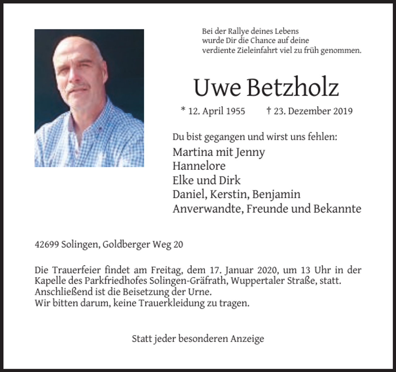 <p>Bei der Rallye deines Lebens<br />wurde Dir die Chance auf deine<br />verdiente Zieleinfahrt viel zu früh genommen.</p><p>Uwe Betzholz<br />* 12. April 1955</p><p>† 23. Dezember 2019</p><p>Du bist gegangen und wirst uns fehlen:</p><p>Martina mit Jenny<br />Hannelore<br />Elke und Dirk<br />Daniel, Kerstin, Benjamin<br />Anverwandte, Freunde und Bekannte<br />42699 Solingen, Goldberger Weg 20<br />Die Trauerfeier findet am Freitag, dem 17. Januar 2020, um 13 Uhr in der<br />Kapelle des Parkfriedhofes Solingen-Gräfrath, Wuppertaler Straße, statt.<br />Anschließend ist die Beisetzung der Urne.<br />Wir bitten darum, keine Trauerkleidung zu tragen.</p><p>Statt jeder besonderen Anzeige</p>