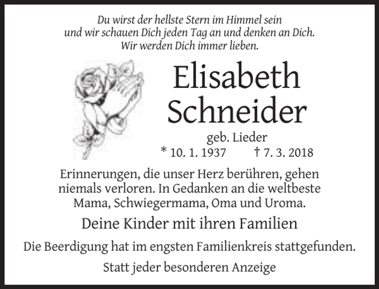 <p>Du wirst der hellste Stern im Himmel sein<br />und wir schauen Dich jeden Tag an und denken an Dich.<br />Wir werden Dich immer lieben.</p><p>Elisabeth<br />Schneider<br />geb. Lieder<br />* 10. 1. 1937<br />† 7. 3. 2018<br />Erinnerungen, die unser Herz berühren, gehen<br />niemals verloren. In Gedanken an die weltbeste<br />Mama, Schwiegermama, Oma und Uroma.</p><p>Deine Kinder mit ihren Familien<br />Die Beerdigung hat im engsten Familienkreis stattgefunden.<br />Statt jeder besonderen Anzeige</p>