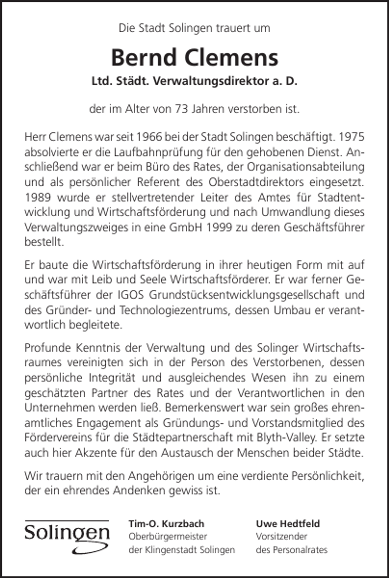 <p>Die Stadt Solingen trauert um</p><p>Bernd Clemens</p><p>Ltd. Städt. Verwaltungsdirektor a. D.<br />der im Alter von 73 Jahren verstorben ist.<br />Herr Clemens war seit 1966 bei der Stadt Solingen beschäftigt. 1975<br />absolvierte er die Laufbahnprüfung für den gehobenen Dienst. Anschließend war er beim Büro des Rates, der Organisationsabteilung<br />und als persönlicher Referent des Oberstadtdirektors eingesetzt.<br />1989 wurde er stellvertretender Leiter des Amtes für Stadtentwicklung und Wirtschaftsförderung und nach Umwandlung dieses<br />Verwaltungszweiges in eine GmbH 1999 zu deren Geschäftsführer<br />bestellt.<br />Er baute die Wirtschaftsförderung in ihrer heutigen Form mit auf<br />und war mit Leib und Seele Wirtschaftsförderer. Er war ferner Geschäftsführer der IGOS Grundstücksentwicklungsgesellschaft und<br />des Gründer- und Technologiezentrums, dessen Umbau er verantwortlich begleitete.<br />Profunde Kenntnis der Verwaltung und des Solinger Wirtschaftsraumes vereinigten sich in der Person des Verstorbenen, dessen<br />persönliche Integrität und ausgleichendes Wesen ihn zu einem<br />geschätzten Partner des Rates und der Verantwortlichen in den<br />Unternehmen werden ließ. Bemerkenswert war sein großes ehrenamtliches Engagement als Gründungs- und Vorstandsmitglied des<br />Fördervereins für die Städtepartnerschaft mit Blyth-Valley. Er setzte<br />auch hier Akzente für den Austausch der Menschen beider Städte.<br />Wir trauern mit den Angehörigen um eine verdiente Persönlichkeit,<br />der ein ehrendes Andenken gewiss ist.<br />Tim-O. Kurzbach<br />Oberbürgermeister<br />der Klingenstadt Solingen</p><p>Uwe Hedtfeld<br />Vorsitzender<br />des Personalrates</p>