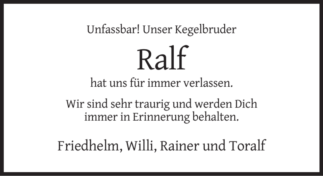<p>Unfassbar! Unser Kegelbruder</p><p>Ralf<br />hat uns für immer verlassen.<br />Wir sind sehr traurig und werden Dich<br />immer in Erinnerung behalten.</p><p>Friedhelm, Willi, Rainer und Toralf</p>