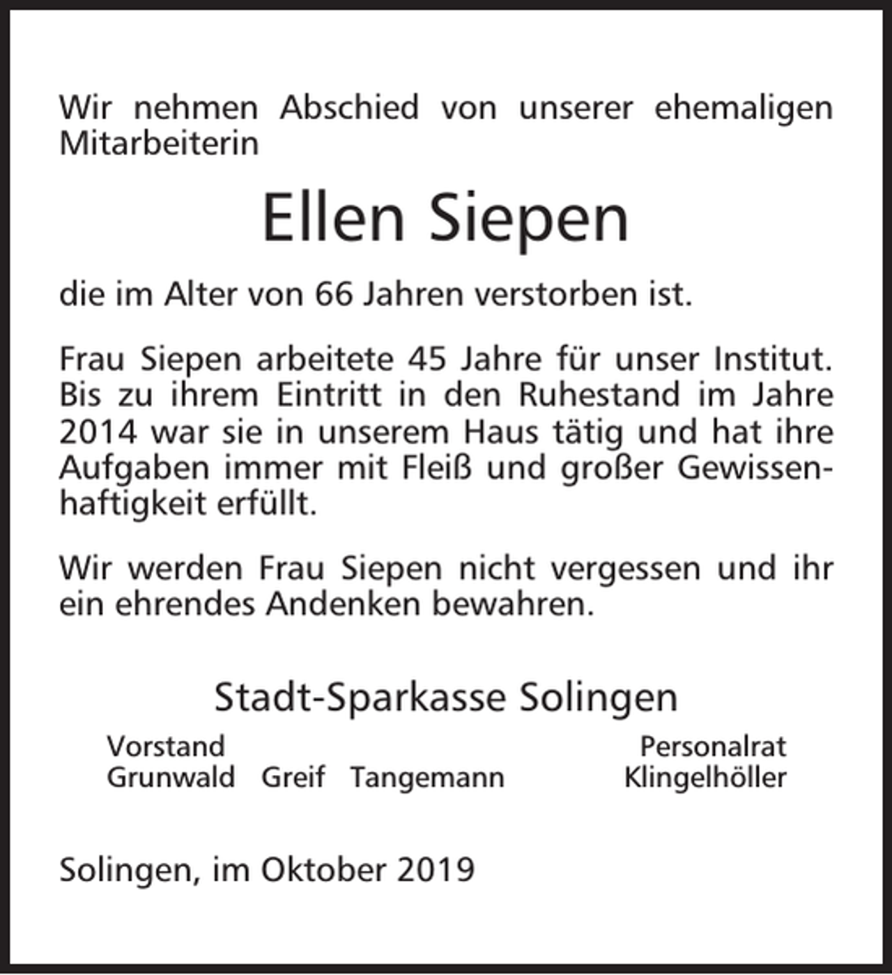 <p>Wir nehmen Abschied von unserer ehemaligen<br />Mitarbeiterin</p><p>Ellen Siepen<br />die im Alter von 66 Jahren verstorben ist.<br />Frau Siepen arbeitete 45 Jahre für unser Institut.<br />Bis zu ihrem Eintritt in den Ruhestand im Jahre<br />2014 war sie in unserem Haus tätig und hat ihre<br />Aufgaben immer mit Fleiß und großer Gewissenhaftigkeit erfüllt.<br />Wir werden Frau Siepen nicht vergessen und ihr<br />ein ehrendes Andenken bewahren.</p><p>Stadt-Sparkasse Solingen<br />Vorstand<br />Grunwald Greif Tangemann</p><p>Solingen, im Oktober 2019</p><p>Personalrat<br />Klingelhöller</p>