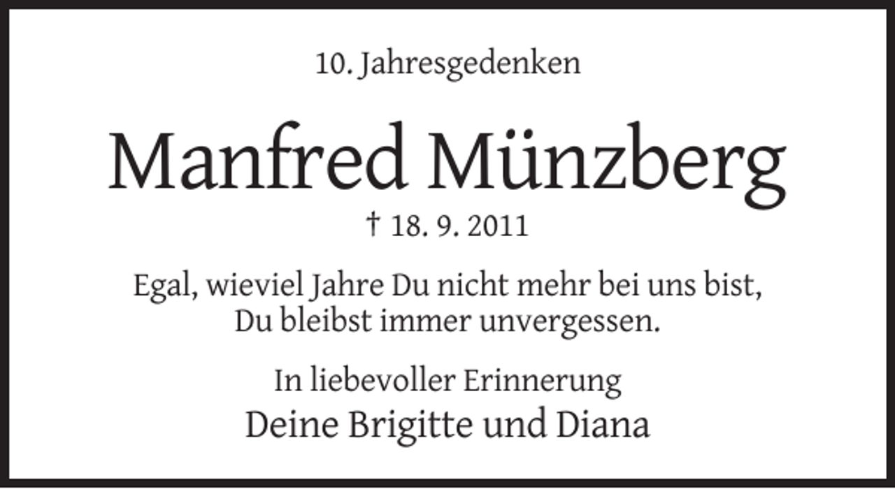<p>10. Jahresgedenken</p><p>Manfred Münzberg<br />† 18. 9. 2011<br />Egal, wieviel Jahre Du nicht mehr bei uns bist,<br />Du bleibst immer unvergessen.<br />In liebevoller Erinnerung</p><p>Deine Brigitte und Diana</p>