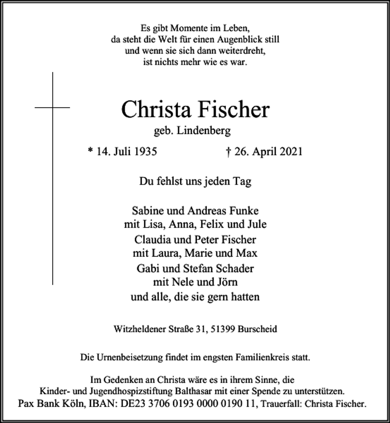 <p>Es gibt Momente im Leben,<br />da steht die Welt für einen Augenblick still<br />und wenn sie sich dann weiterdreht,<br />ist nichts mehr wie es war.</p><p>Christa Fischer<br />geb. Lindenberg</p><p>* 14. Juli 1935</p><p>† 26. April 2021</p><p>Du fehlst uns jeden Tag<br />Sabine und Andreas Funke<br />mit Lisa, Anna, Felix und Jule<br />Claudia und Peter Fischer<br />mit Laura, Marie und Max<br />Gabi und Stefan Schader<br />mit Nele und Jörn<br />und alle, die sie gern hatten<br />Witzheldener Straße 31, 51399 Burscheid<br />Die Urnenbeisetzung findet im engsten Familienkreis statt.<br />Im Gedenken an Christa wäre es in ihrem Sinne, die<br />Kinder- und Jugendhospizstiftung Balthasar mit einer Spende zu unterstützen.<br />Pax Bank Köln, IBAN: DE2706 0193 000190 11, Trauerfall: Christa Fischer.</p>