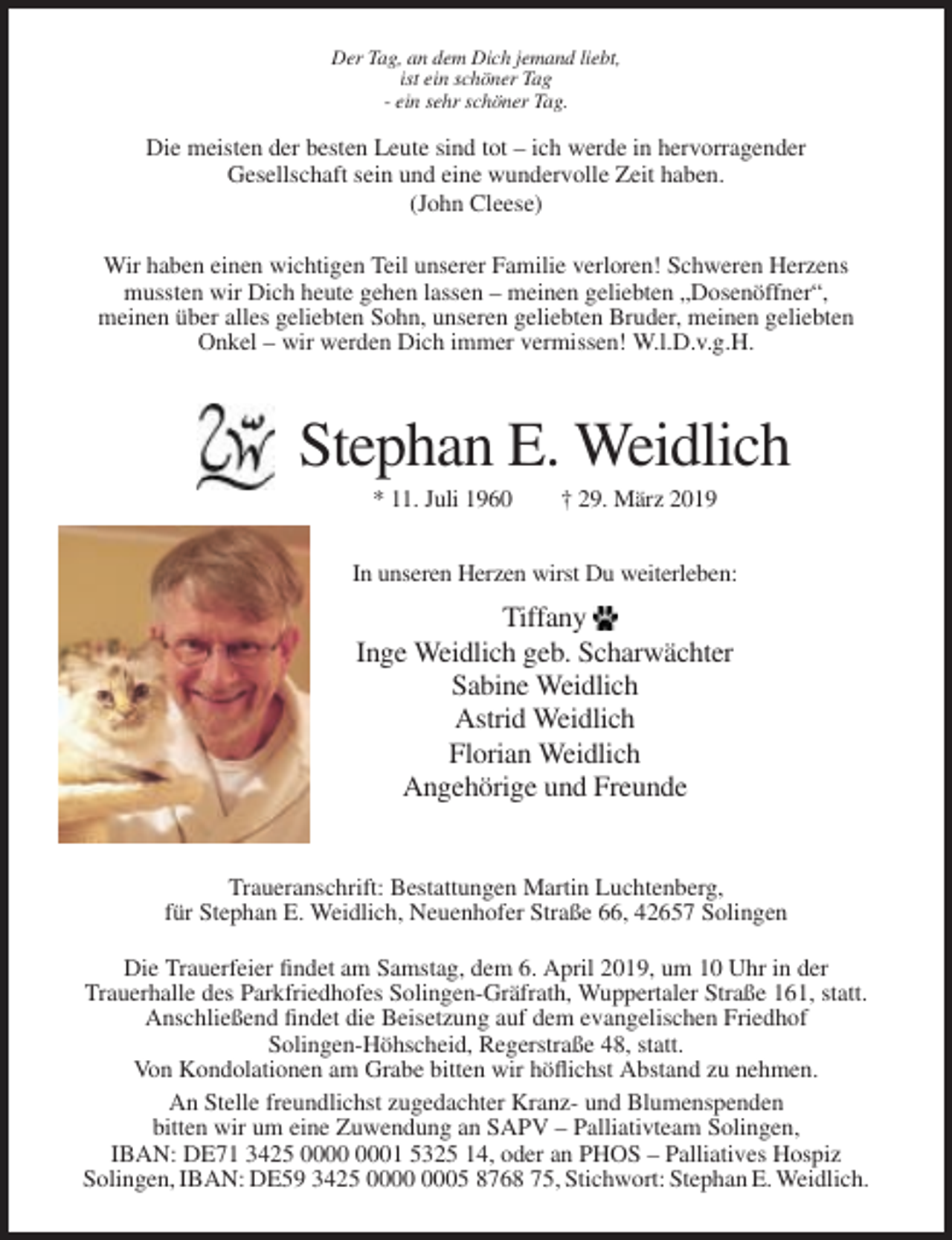 <p>Der Tag, an dem Dich jemand liebt,<br />ist ein schöner Tag<br />- ein sehr schöner Tag.</p><p>Die meisten der besten Leute sind tot – ich werde in hervorragender<br />Gesellschaft sein und eine wundervolle Zeit haben.<br />(John Cleese)<br />Wir haben einen wichtigen Teil unserer Familie verloren! Schweren Herzens<br />mussten wir Dich heute gehen lassen – meinen geliebten „Dosenöffner“,<br />meinen über alles geliebten Sohn, unseren geliebten Bruder, meinen geliebten<br />Onkel – wir werden Dich immer vermissen! W.l.D.v.g.H.</p><p>Stephan E. Weidlich<br />* 11. Juli 1960</p><p>† 29. März 2019</p><p>In unseren Herzen wirst Du weiterleben:</p><p>Tiffany<br />Inge Weidlich geb. Scharwächter<br />Sabine Weidlich<br />Astrid Weidlich<br />Florian Weidlich<br />Angehörige und Freunde</p><p>Traueranschrift: Bestattungen Martin Luchtenberg,<br />für Stephan E. Weidlich, Neuenhofer Straße 66, 42657 Solingen<br />Die Trauerfeier findet am Samstag, dem 6. April 2019, um 10 Uhr in der<br />Trauerhalle des Parkfriedhofes Solingen-Gräfrath, Wuppertaler Straße 161, statt.<br />Anschließend findet die Beisetzung auf dem evangelischen Friedhof<br />Solingen-Höhscheid, Regerstraße 48, statt.<br />Von Kondolationen am Grabe bitten wir höflichst Abstand zu nehmen.<br />An Stelle freundlichst zugedachter Kranz- und Blumenspenden<br />bitten wir um eine Zuwendung an SAPV – Palliativteam Solingen,<br />IBAN: DE71 3425 01 5325 14, oder an PHOS – Palliatives Hospiz<br />Solingen, IBAN: DE59 3425 05 8768 75, Stichwort: Stephan E. Weidlich.</p>