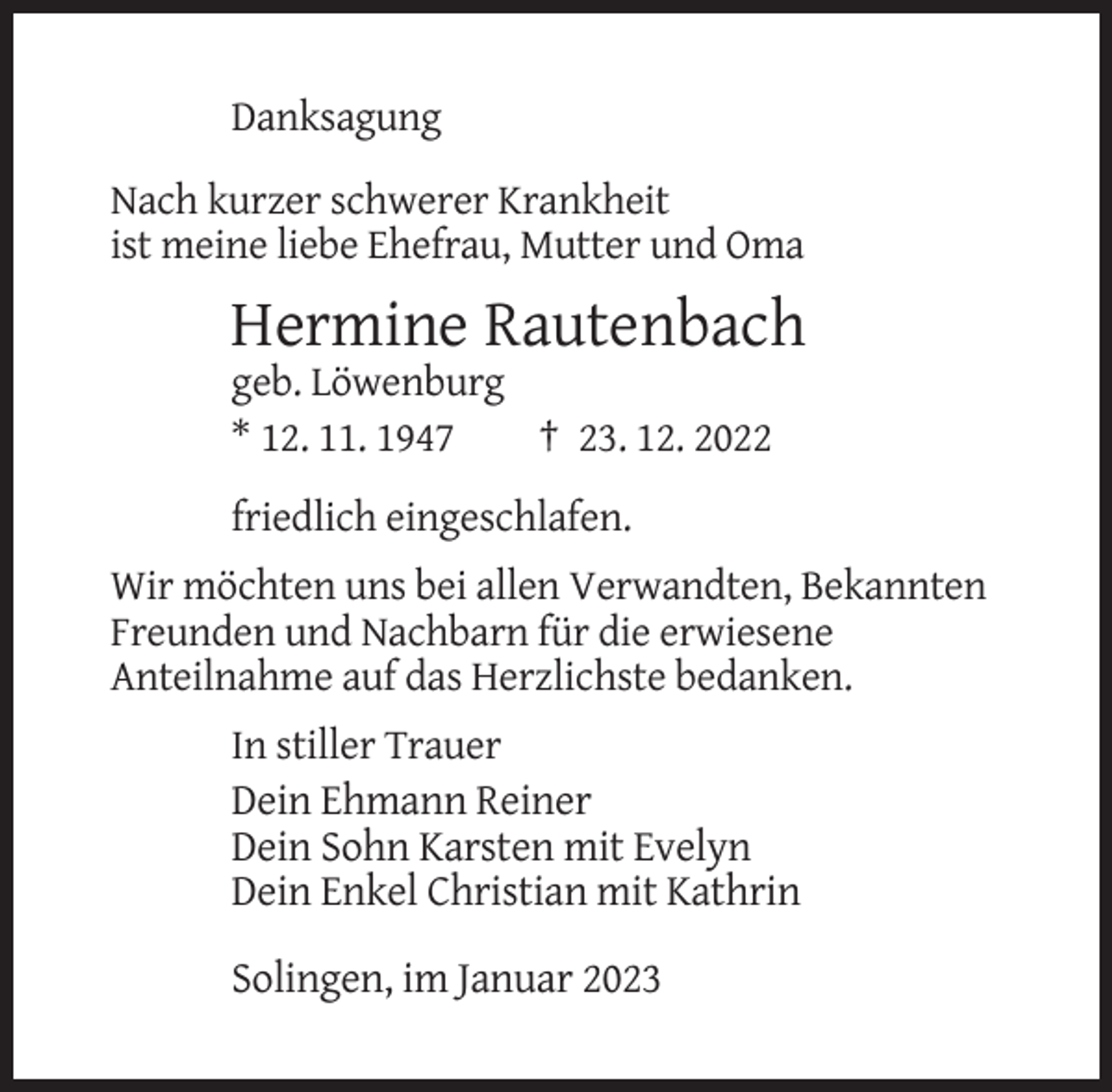 <p>Danksagung<br />Nach kurzer schwerer Krankheit<br />ist meine liebe Ehefrau, Mutter und Oma</p><p>Hermine Rautenbach<br />geb. Löwenburg<br />* 12. 11. 1947<br />† 23. 12. 2022<br />friedlich eingeschlafen.<br />Wir möchten uns bei allen Verwandten, Bekannten<br />Freunden und Nachbarn für die erwiesene<br />Anteilnahme auf das Herzlichste bedanken.<br />In stiller Trauer<br />Dein Ehmann Reiner<br />Dein Sohn Karsten mit Evelyn<br />Dein Enkel Christian mit Kathrin</p><p>Solingen, im Januar 2023</p>