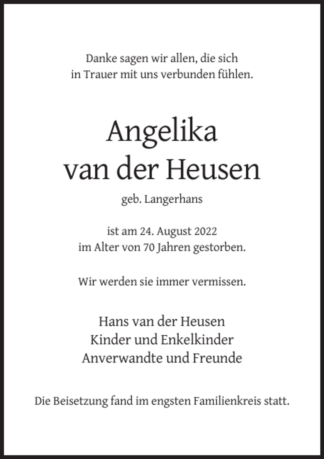 <p>Danke sagen wir allen, die sich<br />in Trauer mit uns verbunden fühlen.</p><p>Angelika<br />van der Heusen<br />geb. Langerhans<br />ist am 24. August 2022<br />im Alter von 70 Jahren gestorben.<br />Wir werden sie immer vermissen.</p><p>Hans van der Heusen<br />Kinder und Enkelkinder<br />Anverwandte und Freunde<br />Die Beisetzung fand im engsten Familienkreis statt.</p>
