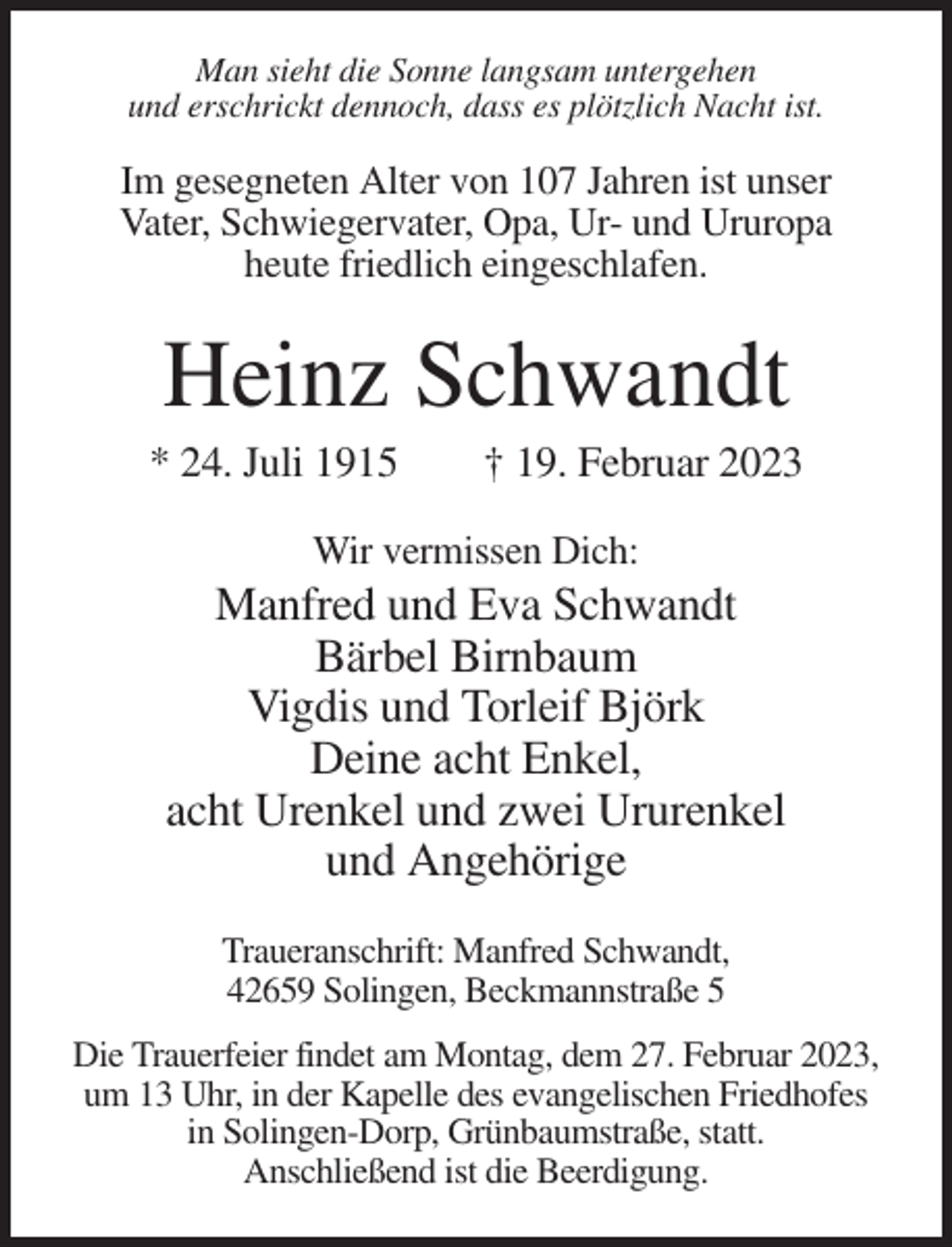 <p>Man sieht die Sonne langsam untergehen<br />und erschrickt dennoch, dass es plötzlich Nacht ist.</p><p>Im gesegneten Alter von 107 Jahren ist unser<br />Vater, Schwiegervater, Opa, Ur- und Ururopa<br />heute friedlich eingeschlafen.</p><p>Heinz Schwandt<br />* 24. Juli 1915</p><p>† 19. Februar 2023</p><p>Wir vermissen Dich:</p><p>Manfred und Eva Schwandt<br />Bärbel Birnbaum<br />Vigdis und Torleif Björk<br />Deine acht Enkel,<br />acht Urenkel und zwei Ururenkel<br />und Angehörige<br />Traueranschrift: Manfred Schwandt,<br />42659 Solingen, Beckmannstraße 5<br />Die Trauerfeier findet am Montag, dem 27. Februar 2023,<br />um 13 Uhr, in der Kapelle des evangelischen Friedhofes<br />in Solingen-Dorp, Grünbaumstraße, statt.<br />Anschließend ist die Beerdigung.</p>
