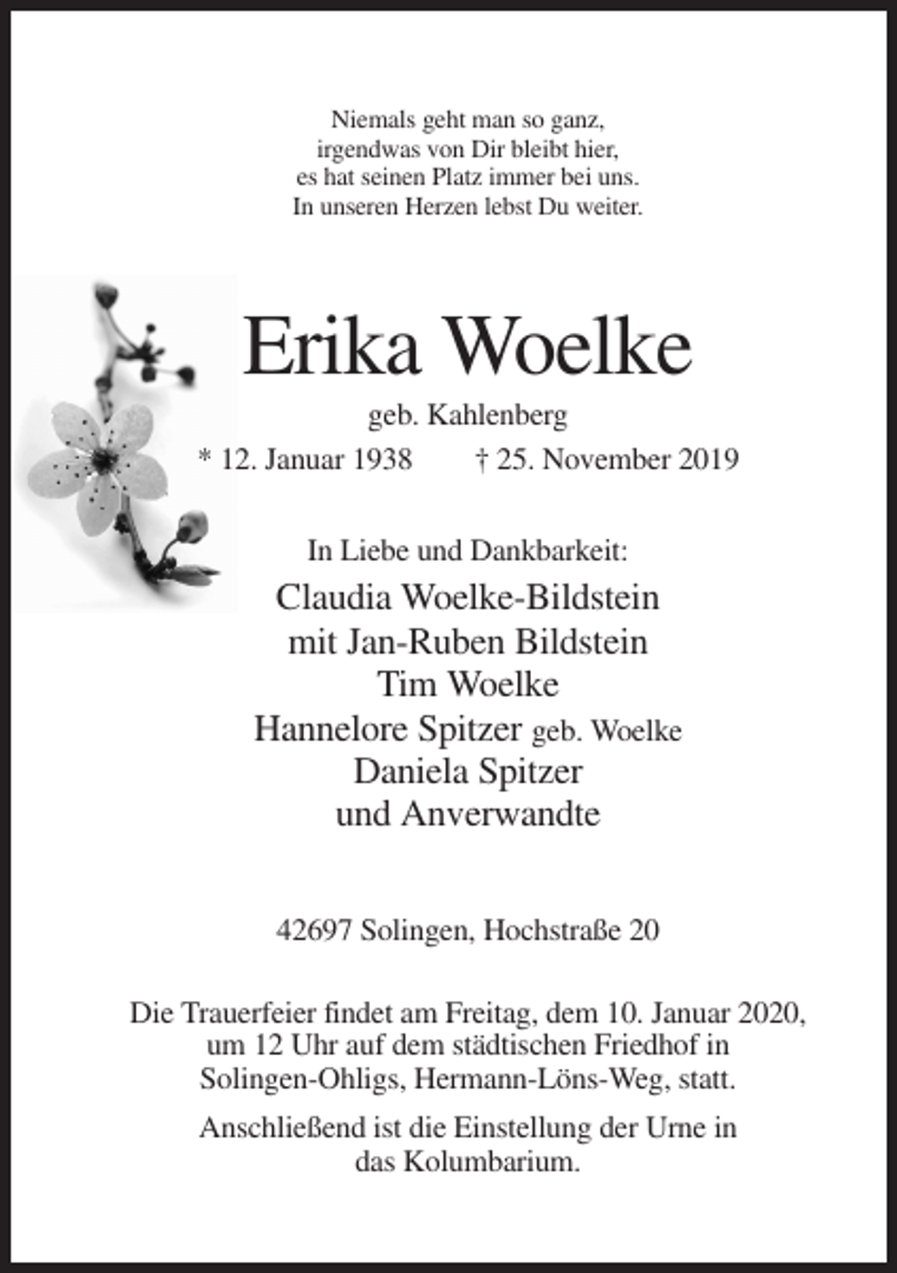 <p>Niemals geht man so ganz,<br />irgendwas von Dir bleibt hier,<br />es hat seinen Platz immer bei uns.<br />In unseren Herzen lebst Du weiter.</p><p>Erika Woelke<br />geb. Kahlenberg<br />* 12. Januar 1938<br />† 25. November 2019<br />In Liebe und Dankbarkeit:</p><p>Claudia Woelke-Bildstein<br />mit Jan-Ruben Bildstein<br />Tim Woelke<br />Hannelore Spitzer geb. Woelke<br />Daniela Spitzer<br />und Anverwandte<br />42697 Solingen, Hochstraße 20<br />Die Trauerfeier findet am Freitag, dem 10. Januar 2020,<br />um 12 Uhr auf dem städtischen Friedhof in<br />Solingen-Ohligs, Hermann-Löns-Weg, statt.<br />Anschließend ist die Einstellung der Urne in<br />das Kolumbarium.</p>