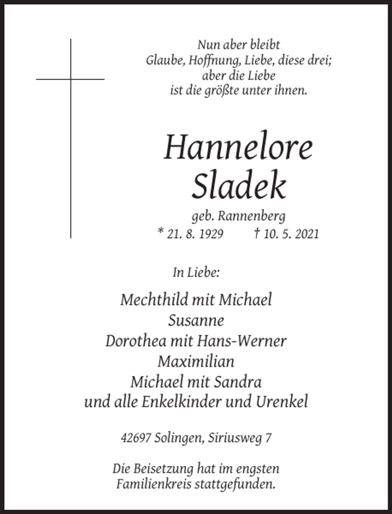 <p>Nun aber bleibt<br />Glaube, Hoffnung, Liebe, diese drei;<br />aber die Liebe<br />ist die größte unter ihnen.</p><p>Hannelore<br />Sladek<br />geb. Rannenberg<br />* 21. 8. 1929<br />† 10. 5. 2021<br />In Liebe:</p><p>Mechthild mit Michael<br />Susanne<br />Dorothea mit Hans-Werner<br />Maximilian<br />Michael mit Sandra<br />und alle Enkelkinder und Urenkel<br />42697 Solingen, Siriusweg 7<br />Die Beisetzung hat im engsten<br />Familienkreis stattgefunden.</p>